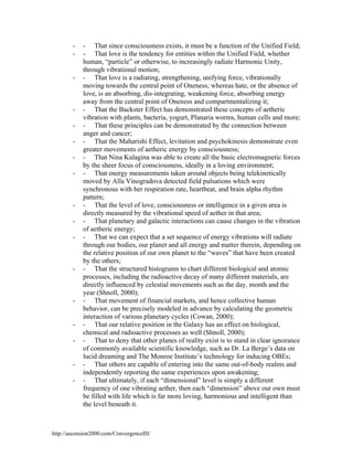 -

-

-

-

-

-

-

-

- That since consciousness exists, it must be a function of the Unified Field;
- That love is the tendency for entities within the Unified Field, whether
human, “particle” or otherwise, to increasingly radiate Harmonic Unity,
through vibrational motion;
- That love is a radiating, strengthening, unifying force, vibrationally
moving towards the central point of Oneness; whereas hate, or the absence of
love, is an absorbing, dis-integrating, weakening force, absorbing energy
away from the central point of Oneness and compartmentalizing it;
- That the Backster Effect has demonstrated these concepts of aetheric
vibration with plants, bacteria, yogurt, Planaria worms, human cells and more;
- That these principles can be demonstrated by the connection between
anger and cancer;
- That the Maharishi Effect, levitation and psychokinesis demonstrate even
greater movements of aetheric energy by consciousness;
- That Nina Kulagina was able to create all the basic electromagnetic forces
by the sheer focus of consciousness, ideally in a loving environment;
- That energy measurements taken around objects being telekinetically
moved by Alla Vinogradova detected field pulsations which were
synchronous with her respiration rate, heartbeat, and brain alpha rhythm
pattern;
- That the level of love, consciousness or intelligence in a given area is
directly measured by the vibrational speed of aether in that area;
- That planetary and galactic interactions can cause changes in the vibration
of aetheric energy;
- That we can expect that a set sequence of energy vibrations will radiate
through our bodies, our planet and all energy and matter therein, depending on
the relative position of our own planet to the “waves” that have been created
by the others;
- That the structured histograms to chart different biological and atomic
processes, including the radioactive decay of many different materials, are
directly influenced by celestial movements such as the day, month and the
year (Shnoll, 2000);
- That movement of financial markets, and hence collective human
behavior, can be precisely modeled in advance by calculating the geometric
interaction of various planetary cycles (Cowan, 2000);
- That our relative position in the Galaxy has an effect on biological,
chemical and radioactive processes as well (Shnoll, 2000);
- That to deny that other planes of reality exist is to stand in clear ignorance
of commonly available scientific knowledge, such as Dr. La Berge’s data on
lucid dreaming and The Monroe Institute’s technology for inducing OBEs;
- That others are capable of entering into the same out-of-body realms and
independently reporting the same experiences upon awakening;
- That ultimately, if each “dimensional” level is simply a different
frequency of one vibrating aether, then each “dimension” above our own must
be filled with life which is far more loving, harmonious and intelligent than
the level beneath it.

http://ascension2000.com/ConvergenceIII/

 
