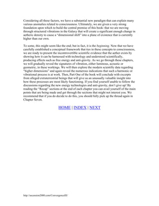 Considering all these factors, we have a substantial new paradigm that can explain many
various anomalies related to consciousness. Ultimately, we are given a very strong
foundation upon which to build the central premise of this book: that we are moving
through structured vibrations in the Galaxy that will create a significant enough change in
aetheric density to cause a “dimensional shift” into a plane of existence that is currently
higher than our own.
To some, this might seem like the end; but in fact, it is the beginning. Now that we have
carefully established a conceptual framework that ties in these concepts to consciousness,
we are ready to present the incontrovertible scientific evidence that the aether exists by
showing how it can be harnessed with technology and understood scientifically,
producing effects such as free energy and anti-gravity. As we go through these chapters,
we will gradually reveal the signatures of vibration, either luminous, acoustic or
geometric, in these workings. We will then explore the modern scientific data regarding
“higher dimensions” and again reveal the numerous indications that such a harmonic or
vibrational process is at work. Then, Part One of the book will conclude with excerpts
from alleged extraterrestrial beings that will give us an unusually valuable insight into
how these processes are most likely functioning. If you find yourself unable to follow the
discussions regarding the new energy technologies and anti-gravity, don’t give up! By
reading the “Recap” sections at the end of each chapter you can avail yourself of the main
points that are being made and get through the sections that might not interest you. We
recommend that if you do decide to do this, you should fully pick up the thread again in
Chapter Seven.

HOME | INDEX | NEXT

http://ascension2000.com/ConvergenceIII/

 
