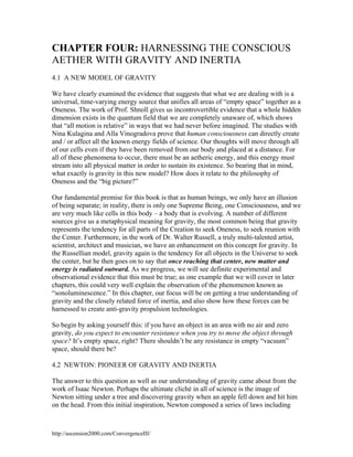 CHAPTER FOUR: HARNESSING THE CONSCIOUS
AETHER WITH GRAVITY AND INERTIA
4.1 A NEW MODEL OF GRAVITY
We have clearly examined the evidence that suggests that what we are dealing with is a
universal, time-varying energy source that unifies all areas of “empty space” together as a
Oneness. The work of Prof. Shnoll gives us incontrovertible evidence that a whole hidden
dimension exists in the quantum field that we are completely unaware of, which shows
that “all motion is relative” in ways that we had never before imagined. The studies with
Nina Kulagina and Alla Vinogradova prove that human consciousness can directly create
and / or affect all the known energy fields of science. Our thoughts will move through all
of our cells even if they have been removed from our body and placed at a distance. For
all of these phenomena to occur, there must be an aetheric energy, and this energy must
stream into all physical matter in order to sustain its existence. So bearing that in mind,
what exactly is gravity in this new model? How does it relate to the philosophy of
Oneness and the “big picture?”
Our fundamental premise for this book is that as human beings, we only have an illusion
of being separate; in reality, there is only one Supreme Being, one Consciousness, and we
are very much like cells in this body – a body that is evolving. A number of different
sources give us a metaphysical meaning for gravity, the most common being that gravity
represents the tendency for all parts of the Creation to seek Oneness, to seek reunion with
the Center. Furthermore, in the work of Dr. Walter Russell, a truly multi-talented artist,
scientist, architect and musician, we have an enhancement on this concept for gravity. In
the Russellian model, gravity again is the tendency for all objects in the Universe to seek
the center, but he then goes on to say that once reaching that center, new matter and
energy is radiated outward. As we progress, we will see definite experimental and
observational evidence that this must be true; as one example that we will cover in later
chapters, this could very well explain the observation of the phenomenon known as
“sonoluminescence.” In this chapter, our focus will be on getting a true understanding of
gravity and the closely related force of inertia, and also show how these forces can be
harnessed to create anti-gravity propulsion technologies.
So begin by asking yourself this: if you have an object in an area with no air and zero
gravity, do you expect to encounter resistance when you try to move the object through
space? It’s empty space, right? There shouldn’t be any resistance in empty “vacuum”
space, should there be?
4.2 NEWTON: PIONEER OF GRAVITY AND INERTIA
The answer to this question as well as our understanding of gravity came about from the
work of Isaac Newton. Perhaps the ultimate cliché in all of science is the image of
Newton sitting under a tree and discovering gravity when an apple fell down and hit him
on the head. From this initial inspiration, Newton composed a series of laws including

http://ascension2000.com/ConvergenceIII/

 