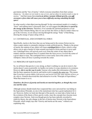 gravitation and the “law of inertia,” which everyone remembers from their science
classes as, “An object at rest tends to stay at rest, and an object in motion tends to stay in
motion.” And that means that even in an airless vacuum without gravity, you will
encounter a force that will cause you to have difficulty moving something through
space!
So what exactly is that object moving through? In the conventional models it is simply a
“force” and nothing more is discussed. Here, we will suggest that this force is caused by
the energy of the universe. Therefore, if we consider the spiritual perspective of our
living in One Ultimate Being, then we can see how this shows us that no matter where we
go in the Universe, we are always moving through the energy “body” of that Being,
drawing the energy of space along with us.
4.3 CENTRIFUGAL AND CENTRIPETAL FORCE
Specifically, inertia is the force that you see being used in the science fiction movies
when a space station is constantly rotating to create artificial gravity. Thanks to the power
of inertia, the rotation of any object will cause centrifugal force to form, which is what
allows you to spin a bucket of water around your head in circles and have it never spill
out. Centrifugal force will actively push away from the center of any object that is
rotated, whereas centripetal force is created when the force presses towards the center of
a given object or area. The centripetal force is most easily seen at the center of a
whirlpool, where all force is pushing towards the center.
4.4 PRINCIPLE OF EQUIVALENCE
So, we all know that gravity is very strong, as there’s nothing we can do to resist it, but
inertia doesn’t seem as powerful; we hardly ever notice it or pay attention to its existence.
However, this is not the way it works! Anyone who studies this information will know
that the basic equations for gravity and inertia work in exactly the same way. This means
that if you have a given object, both gravity and inertia exert the same amount of force on
the objects. Einstein discovered this and referred to it as the “Principle of Equivalence.”
What that means to us is:
Somehow, the forces of gravity and inertia are married together, as though they were
one and the same.
Although science should clearly have suspected that a new universal law was hiding in
the Equivalence Principle, no one in the mainstream truly has a good explanation for it
yet. However, before we look into that part of the puzzle, we must take a better look at
the evolution of the theory of how gravity works, since the concepts have become more
complex since Newton. And even though gravity has been radically reworked in
relativity theory, the only change in the law of inertia since Newton is the Equivalence
Principle, which simply says that “Gravity and inertia act the same,” without ever
explaining why.

http://ascension2000.com/ConvergenceIII/

 