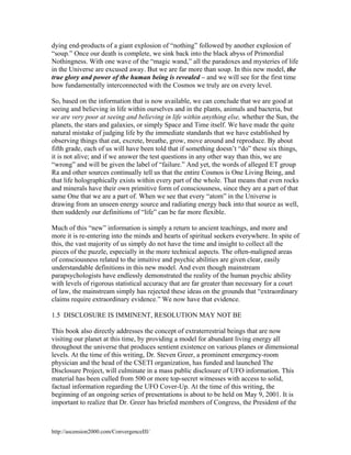 dying end-products of a giant explosion of “nothing” followed by another explosion of
“soup.” Once our death is complete, we sink back into the black abyss of Primordial
Nothingness. With one wave of the “magic wand,” all the paradoxes and mysteries of life
in the Universe are excused away. But we are far more than soup. In this new model, the
true glory and power of the human being is revealed – and we will see for the first time
how fundamentally interconnected with the Cosmos we truly are on every level.
So, based on the information that is now available, we can conclude that we are good at
seeing and believing in life within ourselves and in the plants, animals and bacteria, but
we are very poor at seeing and believing in life within anything else, whether the Sun, the
planets, the stars and galaxies, or simply Space and Time itself. We have made the quite
natural mistake of judging life by the immediate standards that we have established by
observing things that eat, excrete, breathe, grow, move around and reproduce. By about
fifth grade, each of us will have been told that if something doesn’t “do” these six things,
it is not alive; and if we answer the test questions in any other way than this, we are
“wrong” and will be given the label of “failure.” And yet, the words of alleged ET group
Ra and other sources continually tell us that the entire Cosmos is One Living Being, and
that life holographically exists within every part of the whole. That means that even rocks
and minerals have their own primitive form of consciousness, since they are a part of that
same One that we are a part of. When we see that every “atom” in the Universe is
drawing from an unseen energy source and radiating energy back into that source as well,
then suddenly our definitions of “life” can be far more flexible.
Much of this “new” information is simply a return to ancient teachings, and more and
more it is re-entering into the minds and hearts of spiritual seekers everywhere. In spite of
this, the vast majority of us simply do not have the time and insight to collect all the
pieces of the puzzle, especially in the more technical aspects. The often-maligned areas
of consciousness related to the intuitive and psychic abilities are given clear, easily
understandable definitions in this new model. And even though mainstream
parapsychologists have endlessly demonstrated the reality of the human psychic ability
with levels of rigorous statistical accuracy that are far greater than necessary for a court
of law, the mainstream simply has rejected these ideas on the grounds that “extraordinary
claims require extraordinary evidence.” We now have that evidence.
1.5 DISCLOSURE IS IMMINENT, RESOLUTION MAY NOT BE
This book also directly addresses the concept of extraterrestrial beings that are now
visiting our planet at this time, by providing a model for abundant living energy all
throughout the universe that produces sentient existence on various planes or dimensional
levels. At the time of this writing, Dr. Steven Greer, a prominent emergency-room
physician and the head of the CSETI organization, has funded and launched The
Disclosure Project, will culminate in a mass public disclosure of UFO information. This
material has been culled from 500 or more top-secret witnesses with access to solid,
factual information regarding the UFO Cover-Up. At the time of this writing, the
beginning of an ongoing series of presentations is about to be held on May 9, 2001. It is
important to realize that Dr. Greer has briefed members of Congress, the President of the

http://ascension2000.com/ConvergenceIII/

 