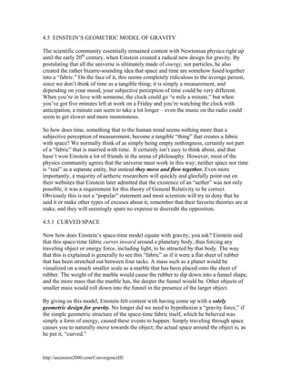 4.5 EINSTEIN’S GEOMETRIC MODEL OF GRAVITY
The scientific community essentially remained content with Newtonian physics right up
until the early 20th century, when Einstein created a radical new design for gravity. By
postulating that all the universe is ultimately made of energy, not particles, he also
created the rather bizarre-sounding idea that space and time are somehow fused together
into a “fabric.” On the face of it, this seems completely ridiculous to the average person,
since we don’t think of time as a tangible thing; it is simply a measurement, and
depending on your mood, your subjective perception of time could be very different.
When you’re in love with someone, the clock could go “a mile a minute,” but when
you’ve got five minutes left at work on a Friday and you’re watching the clock with
anticipation, a minute can seem to take a lot longer – even the music on the radio could
seem to get slower and more monotonous.
So how does time, something that to the human mind seems nothing more than a
subjective perception of measurement, become a tangible “thing” that creates a fabric
with space? We normally think of as simply being empty nothingness, certainly not part
of a “fabric” that is married with time. It certainly isn’t easy to think about, and that
hasn’t won Einstein a lot of friends in the arena of philosophy. However, most of the
physics community agrees that the universe must work in this way; neither space nor time
is “real” as a separate entity, but instead they move and flow together. Even more
importantly, a majority of aetheric researchers will quickly and gleefully point out on
their websites that Einstein later admitted that the existence of an “aether” was not only
possible, it was a requirement for this theory of General Relativity to be correct.
Obviously this is not a “popular” statement and most scientists will try to deny that he
said it or make other types of excuses about it; remember that their favorite theories are at
stake, and they will seemingly spare no expense to discredit the opposition.
4.5.1 CURVED SPACE
Now how does Einstein’s space-time model equate with gravity, you ask? Einstein said
that this space-time fabric curves inward around a planetary body, thus forcing any
traveling object or energy force, including light, to be attracted by that body. The way
that this is explained is generally to see this “fabric” as if it were a flat sheet of rubber
that has been stretched out between four tacks. A mass such as a planet would be
visualized on a much smaller scale as a marble that has been placed onto the sheet of
rubber. The weight of the marble would cause the rubber to dip down into a funnel shape,
and the more mass that the marble has, the deeper the funnel would be. Other objects of
smaller mass would roll down into the funnel in the presence of the larger object.
By giving us this model, Einstein felt content with having come up with a solely
geometric design for gravity. No longer did we need to hypothesize a “gravity force,” if
the simple geometric structure of the space-time fabric itself, which he believed was
simply a form of energy, caused these events to happen. Simply traveling through space
causes you to naturally move towards the object; the actual space around the object is, as
he put it, “curved.”

http://ascension2000.com/ConvergenceIII/

 