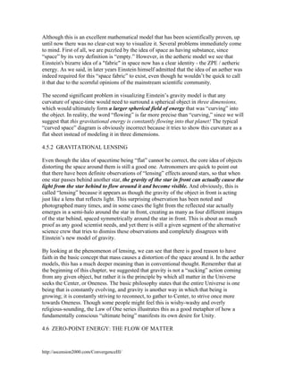 Although this is an excellent mathematical model that has been scientifically proven, up
until now there was no clear-cut way to visualize it. Several problems immediately come
to mind. First of all, we are puzzled by the idea of space as having substance, since
“space” by its very definition is “empty.” However, in the aetheric model we see that
Einstein's bizarre idea of a "fabric" in space now has a clear identity - the ZPE / aetheric
energy. As we said, in later years Einstein himself admitted that the idea of an aether was
indeed required for this “space fabric” to exist, even though he wouldn’t be quick to call
it that due to the scornful opinions of the mainstream scientific community.
The second significant problem in visualizing Einstein’s gravity model is that any
curvature of space-time would need to surround a spherical object in three dimensions,
which would ultimately form a larger spherical field of energy that was “curving” into
the object. In reality, the word “flowing” is far more precise than “curving,” since we will
suggest that this gravitational energy is constantly flowing into that planet! The typical
“curved space” diagram is obviously incorrect because it tries to show this curvature as a
flat sheet instead of modeling it in three dimensions.
4.5.2 GRAVITATIONAL LENSING
Even though the idea of spacetime being “flat” cannot be correct, the core idea of objects
distorting the space around them is still a good one. Astronomers are quick to point out
that there have been definite observations of “lensing” effects around stars, so that when
one star passes behind another star, the gravity of the star in front can actually cause the
light from the star behind to flow around it and become visible. And obviously, this is
called “lensing” because it appears as though the gravity of the object in front is acting
just like a lens that reflects light. This surprising observation has been noted and
photographed many times, and in some cases the light from the reflected star actually
emerges in a semi-halo around the star in front, creating as many as four different images
of the star behind, spaced symmetrically around the star in front. This is about as much
proof as any good scientist needs, and yet there is still a given segment of the alternative
science crew that tries to dismiss these observations and completely disagrees with
Einstein’s new model of gravity.
By looking at the phenomenon of lensing, we can see that there is good reason to have
faith in the basic concept that mass causes a distortion of the space around it. In the aether
models, this has a much deeper meaning than in conventional thought. Remember that at
the beginning of this chapter, we suggested that gravity is not a “sucking” action coming
from any given object, but rather it is the principle by which all matter in the Universe
seeks the Center, or Oneness. The basic philosophy states that the entire Universe is one
being that is constantly evolving, and gravity is another way in which that being is
growing; it is constantly striving to reconnect, to gather to Center, to strive once more
towards Oneness. Though some people might feel this is wishy-washy and overly
religious-sounding, the Law of One series illustrates this as a good metaphor of how a
fundamentally conscious “ultimate being” manifests its own desire for Unity.
4.6 ZERO-POINT ENERGY: THE FLOW OF MATTER

http://ascension2000.com/ConvergenceIII/

 