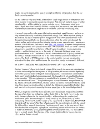 skeptic can use to disprove this idea; it is simply a different interpretation than the one
that is currently popular.
So, the Earth is a very large body, and therefore a very large amount of aether must flow
into it moment by moment to sustain its existence. And since all matter is made of aether,
a smaller object will invariably be caught up in the energy that streams into a larger
object. If you were to accidentally fall into a raging river, the mass of your body would
be little match for the much larger mass of water that you were now moving with.
If we apply this analogy of a powerful river into an aetheric model in space, we have an
easy method of actually visualizing this aetheric energy flow. When we view gravity in
this fashion, we are all like mosquitoes that get stuck on a screen door as the air blows
through it; the ground halts our downward motion, while the aether slips through the
earth’s surface and continues to flow directly into the center, recreating every atom every
moment. And in Richard Pasichnyk’s book The Vital Vastness, he reports on experiments
that have proven that once you drill more than 2700 kilometers below the Earth’s surface,
a threshold is reached where the force of Earth’s gravity suddenly begins decreasing
rapidly… and by the time you get to the center it’s theorized that there would be no
gravitational force at all. This is due to the fact that after the force of gravity rushes into
the center, a part of it rushes back out of the center and thus counteracts the force of
gravity. The depth of 2700 kilometers is the point where this outward movement is
neutralized. In deep mines and boreholes, the strength of gravity is measurably different.
4.8 GRAVITATIONAL ACCELERATION “CONSTANT” EXPLAINED
Another "mystery" of gravity is that all objects fall at exactly the same rate, accelerating
at either ten meters per second squared or thirty-two feet per second squared, depending
on whether you use metric or English measuring systems. This is another scientific fact
that is easily overlooked as being unimportant. Most people will get caught at least once
by the question, “Which weighs more, a pound of lead or a pound of feathers?” Former
NASA consultant Richard C. Hoagland designed an experiment that was performed by
the Apollo astronauts on the Moon, where a feather and a stone were dropped at the same
time. Since there was no atmosphere to disturb the falling movement of the feather, they
both traveled to the ground at exactly the same speed, just as the model had predicted.
At first, it might not seem that this is possible, since this concept forces us to admit that
the mass of an object has no bearing on how fast it falls to the Earth. However, the new
aether theory explains that the size of the object will not change its gravitational
acceleration speed because the effect is being caused by the flux (or flow) of aether
instreaming into the earth, not the weight of the object itself. In other words, the speed of
Gravity is only the speed of the flow of aether, and this has nothing to do with the size of
the falling object, since all instreaming Earth energy will travel at the same speed. If we
think back to our analogy of a raging river, two floating objects will travel on the surface
of that river at the same speed, even though they are of different sizes. The mass of the
river is so much greater than the mass of the objects that the objects’ masses have no
effect on how fast they travel.

http://ascension2000.com/ConvergenceIII/

 