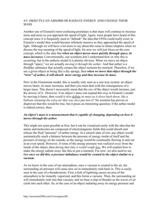 4.9 OBJECTS CAN ABSORB OR RADIATE ENERGY AND CHANGE THEIR
MASS
Another one of Einstein's most confusing postulates is that mass will continue to increase
more and more as you approach the speed of light. Again, most people have heard of this
concept since it is frequently used to “debunk” the idea that UFOs could really exist; in
Einstein’s model they would become infinitely massive as they approached the speed of
light. Although we will have a lot more to say about this issue in future chapters when we
discuss the true meaning of the speed of light, for now we will just focus on the core
concept, which is the idea that when an object moves more quickly through space, its
mass increases. Conventionally, our scientists don’t understand how or why this is
occurring, but in the aetheric model it is plainly obvious. When we move an object
through “space,” we are actually moving it through the aether. And that aether is a
fluidlike substance that actually creates the object moment-by-moment. Therefore, if we
see a given object as being like a dry sponge, then when we move that object through the
“river” of aether, it will absorb more energy and thus increase its mass.
Now in the Einsteinian model, this is usually only seen as a one-way system: an object
moves faster, its mass increases, and then you must deal with the consequences of a
larger mass. This doesn’t necessarily mean that the size of the object would increase, just
the density of it. However, if an object’s mass can expand this way in Einstein’s model
by moving it faster, then would it also deflate its mass as it slows back down, like a
balloon releasing the extra air that was once put into it? No scientist has proven or
disproven that this would be true, but it poses an interesting question; if the aether model
is indeed correct, then:
An object’s mass is a measurement that is capable of changing, depending on how it
moves through the aether.
This might not seem possible at first, but it can be visualized easily with the idea that the
atoms and molecules are composed of electromagnetic fields that could absorb and
release the fluid “pressure” of aether energy. In a natural state of rest, any object would
automatically reach a balance between the pressure of energy inside of itself and the
pressure of energy on the outside, as the energy would be continually flowing in and out
at an even speed. However, if some of the energy pressure was radiated away from the
inside of the object, then during that time it would weigh less. We will explain how to
make the energy radiate away like this in just a moment. For now, we also need to see
that once we did this, a pressure imbalance would be created in the object similar to a
vacuum.
As we know in the case of our atmosphere, once a vacuum is created in the air, the
surrounding air pressure will cause new air to immediately rush back in. This is easily
seen in the case of a thunderstorm. First, a bolt of lightning causes an area of the
atmosphere to be instantly vaporized, and this forms a vacuum. Then, the surrounding air
will immediately rush into that vacuum, and we hear a clap of thunder as the waves of air
crash into each other. So, in the case of an object radiating away its energy pressure and

http://ascension2000.com/ConvergenceIII/

 
