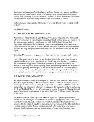 forming an “aether vacuum” inside of itself, we know that the only way we could keep
the anti-gravity effect working would be if the object was being forced to continually
radiate away its energy on a constant basis. Otherwise, it would immediately fill its own
“energy vacuum” with new energy and its weight would return to normal.
So how, then, do we get an object to radiate away some of the pressure of energy inside
of itself?
We rotate the object.
4.10 ROTATION AND CENTRIFUGAL FORCE
As soon as we rotate the object, centrifugal force kicks in – the same force that would
allow us to spin pails of water in circles around our heads without losing any water, if we
did it fast enough. And as we are about to see with the DePalma Spinning Ball
Experiment and others in the next chapter, many scientists have accurately measured
slight decreases in the mass of an object when it is rotating. Normally, since this effect is
so small, it is only interpreted as an error in the data if it is even noticed at all. So, once
again,
Centrifugal force causes energy (mass) to fly away from the center, through rotation.
Hence, if you only move an object in one direction through the aether, then like a dry
sponge it will soak up more energy into itself. But if you rotate the object, centrifugal
force causes the energy in the object to spray outwards. If you’ve ever tried to use a
blender or a coffee grinder without putting the lid on top, then you know that when those
blades start spinning, whatever you’ve put inside that machine will very quickly be all
over you, the wall and everything else in the room! This is the power of centrifugal force
to cause any type of substance, either matter or energy, to radiate away from its center.
4.11 INERTIA AND ANTI-GRAVITY
So, how does this concept relate to anti-gravity? First, we must remember what our new
definition of gravity really is. All measurements that we could ever make on Earth are
occurring within this ‘river’ of aether, the very breath and lifeblood of Mother Earth. No
matter where our anti-gravity laboratory is located on this planet, the aether in and around
it will not “hold still” for us – it will continually be moving downwards. The gravitational
mass of an object is simply caused by the aether that “blows” it down towards the center
of the Earth.
So, the basic concept is that if you can rotate an object at a high enough number of
revolutions per minute, you should be able to cause it to radiate away some of the aether
force that would normally be pushing it down. By radiating the downward pressure of
gravity out to the sides, its weight, or mass, could lower. Remember that if the earth has a
constant stream of aether flowing into it, so does all other matter to a lesser degree.
Rotation simply radiates the energy streaming into an object away from its typical

http://ascension2000.com/ConvergenceIII/

 