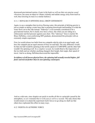 downward gravitational motion. (Later in the book we will see that very precise sound
vibrations can cause an object to vibrate violently and radiate energy away from itself as
well, thus lowering its mass in a similar fashion.)
4.11.1 DEPALMA’S SPINNING BALL DROP EXPERIMENT
Again, to use a metaphor that involves flowing water, this principle of defying gravity is
just as simple as taking a water hose that is pointing downwards and bending it so that the
water flows out to the side instead. "Sideways" is not normally considered to be a
gravitational motion, but it clearly does have a force, like when you are riding on a
rollercoaster and feel pressure against your chest. This “sideways” force is inertia! Dr.
Bruce DePalma, a non-conforming MIT graduate, demonstrated this principle with an
extremely simple experiment.
First, he would release two balls from two catapults side-by-side at an equal angle, and
have the catapults put an equal amount of force on each ball. The only difference would
be that one ball would be spinning at the terrific speed of 27,000 RPM, and the other ball
wouldn’t be spinning at all. In a complete vacuum, he would observe the trajectories of
the two balls and see whether anything changed; their height, their angle, their speed of
travel. And in so doing, DePalma discovered the impossible:
In defiance of all known physical laws, the spinning ball actually traveled higher, fell
faster and moved farther than its non-spinning counterpart.

And as a side note, since skeptics are quick to ascribe all this to a principle caused by the
atmosphere, we are reminded that it works just as well in a vacuum. The only choice that
would remain is to attack the experiment itself, but as we go along we shall see that
others have replicated this effect in many ways.
4.12 INERTIA IS AETHERIC FORCE

http://ascension2000.com/ConvergenceIII/

 
