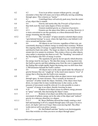 4.2

4.3
4.4
4.5
4.5.1

4.5.2

4.6

4.7

4.8

4.9

4.10
4.11

4.11.1

4.12

4.2
Even in an airless vacuum without gravity, you will
encounter a force that will cause you to have difficulty moving something
through space. This is known as “inertia.”
Centrifugal force will actively push away from the center
4.3
of any object that is rotated.
4.4
Gravity and inertia obey the Principle of Equivalence;
they both exert the exact same degree of force on matter.
4.5
Einstein modeled gravity as a function of geometry.
Einstein saw the space-time fabric as curving. However, it
4.5.1
is more convenient to see this geometry as a three-dimensional flow of
energy streaming into the object.
4.5.2
The “curvature” of space around a celestial object causes
“gravitational lensing” to occur, where the light from a star behind it will
curve around and become visible.
4.6
All objects in our Universe, regardless of their size, are
consistently drawing in aetheric energy to sustain their existence. Without
this ongoing influx of energy to support themselves, they would shed heat
and dissolve back into aether. The larger an object is, the more aether will
stream into it to sustain its existence. This creates a force on other objects,
since aether is streaming into them as well. The “breathing” movement of
the Sun displays this flow of energy in action.
4.7
The equations for gravity do not specify which direction
the energy must be moving in. The idea that energy is moving down into
the Earth as gravity and then radiating away from the core is supported by
the finding that weight rapidly begins decreasing once we drill more than
2,700 kilometers beneath the Earth’s surface.
4.8
All objects move at the same speed under the influence of
gravity because they are “caught up” in the much more massive “river” of
energy that is flowing into the Earth every moment.
4.9
Einstein proved that when an object moves more quickly
through space, its mass increases. This is actually an increase of
“pressure” of aether inside the object. Similarly, if the object slows back
down, we expect that its mass would decrease in due course, as the
pressure of movement would be relieved. It is also possible to create a
“vacuum” of energy in an object, thereby lowering its mass.
Rotation of an object causes its aetheric energy pressure
4.10
to “spray” outwards, thus decreasing the object’s mass.
4.11
Rotation of an object can deflect the natural downward
movement of aetheric energy out to the sides of the object and “redirect”
gravity in a sideways direction, to a degree.
Dr. Bruce DePalma showed that simply rotating a steel
4.11.1
ball and launching it off of a catapult through space will cause it to move
faster, fly higher and travel longer than a non-moving ball. The effect
works just as well in an airless vacuum.
4.12
Dr. Hal Puthoff said that “inertia is an electromagnetic
force that switches on when you move an object through space.”

http://ascension2000.com/ConvergenceIII/

 