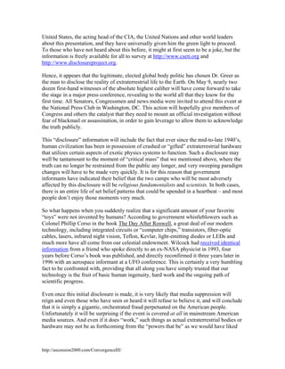 United States, the acting head of the CIA, the United Nations and other world leaders
about this presentation, and they have universally given him the green light to proceed.
To those who have not heard about this before, it might at first seem to be a joke, but the
information is freely available for all to survey at http://www.cseti.org and
http://www.disclosureproject.org.
Hence, it appears that the legitimate, elected global body politic has chosen Dr. Greer as
the man to disclose the reality of extraterrestrial life to the Earth. On May 9, nearly two
dozen first-hand witnesses of the absolute highest caliber will have come forward to take
the stage in a major press conference, revealing to the world all that they know for the
first time. All Senators, Congressmen and news media were invited to attend this event at
the National Press Club in Washington, DC. This action will hopefully give members of
Congress and others the catalyst that they need to mount an official investigation without
fear of blackmail or assassination, in order to gain leverage to allow them to acknowledge
the truth publicly.
This “disclosure” information will include the fact that ever since the mid-to-late 1940’s,
human civilization has been in possession of crashed or “gifted” extraterrestrial hardware
that utilizes certain aspects of exotic physics systems to function. Such a disclosure may
well be tantamount to the moment of “critical mass” that we mentioned above, where the
truth can no longer be restrained from the public any longer, and very sweeping paradigm
changes will have to be made very quickly. It is for this reason that government
informants have indicated their belief that the two camps who will be most adversely
affected by this disclosure will be religious fundamentalists and scientists. In both cases,
there is an entire life of set belief patterns that could be upended in a heartbeat – and most
people don’t enjoy those moments very much.
So what happens when you suddenly realize that a significant amount of your favorite
“toys” were not invented by humans? According to government whistleblowers such as
Colonel Phillip Corso in the book The Day After Roswell, a great deal of our modern
technology, including integrated circuits or “computer chips,” transistors, fiber-optic
cables, lasers, infrared night vision, Teflon, Kevlar, light-emitting diodes or LEDs and
much more have all come from our celestial endowment. Wilcock had received identical
information from a friend who spoke directly to an ex-NASA physicist in 1993, four
years before Corso’s book was published, and directly reconfirmed it three years later in
1996 with an aerospace informant at a UFO conference. This is certainly a very humbling
fact to be confronted with, providing that all along you have simply trusted that our
technology is the fruit of basic human ingenuity, hard work and the ongoing path of
scientific progress.
Even once this initial disclosure is made, it is very likely that media suppression will
reign and even those who have seen or heard it will refuse to believe it, and will conclude
that it is simply a gigantic, orchestrated fraud perpetuated on the American people.
Unfortunately it will be surprising if the event is covered at all in mainstream American
media sources. And even if it does “work,” such things as actual extraterrestrial bodies or
hardware may not be as forthcoming from the “powers that be” as we would have liked

http://ascension2000.com/ConvergenceIII/

 