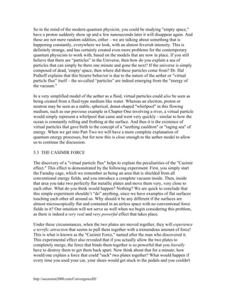 So in the mind of the modern quantum physicist, you could be studying "empty space,"
have a proton suddenly show up and a few nanoseconds later it will disappear again. And
these are not mere random oddities, either – we are talking about something that is
happening constantly, everywhere we look, with an almost feverish intensity. This is
definitely strange, and has certainly created even more problems for the contemporary
quantum physicists to work with, based on the models that are now in place. If you still
believe that there are “particles” in the Universe, then how do you explain a sea of
particles that can simply be there one minute and gone the next? If the universe is simply
composed of dead, 'empty' space, then where did these particles come from? Dr. Hal
Puthoff explains that this bizarre behavior is due to the nature of the aether or "virtual
particle flux" itself – the so-called “particles” are indeed emerging from the "energy of
the vacuum."
In a very simplified model of the aether as a fluid, virtual particles could also be seen as
being created from a fluid-type medium like water. Whereas an electron, proton or
neutron may be seen as a stable, spherical, donut-shaped "whirlpool" in this flowing
medium, such as our previous example in Chapter One involving a river, a virtual particle
would simply represent a whirlpool that came and went very quickly - similar to how the
ocean is constantly rolling and frothing at the surface. And thus it is the existence of
virtual particles that gave birth to the concept of a "seething cauldron" or "raging sea" of
energy. When we get into Part Two we will have a more complete explanation of
quantum energy processes, but for now this is close enough to the aether model to allow
us to continue the discussion.
5.3 THE CASIMIR FORCE
The discovery of a "virtual particle flux" helps to explain the peculiarities of the "Casimir
effect." This effect is demonstrated by the following experiment. First, you simply start
the Faraday cage, which we remember as being an area that is shielded from all
conventional energy fields, and you introduce a complete vacuum inside. Then, inside
that area you take two perfectly flat metallic plates and move them very, very close to
each other. What do you think would happen? Nothing? We are quick to conclude that
this simple experiment shouldn’t “do” anything, since we have examples of flat surfaces
touching each other all around us. Why should it be any different if the surfaces are
almost microscopically flat and contained in an airless space with no conventional force
fields in it? Our intuition will not serve us well when we begin considering this problem,
as there is indeed a very real and very powerful effect that takes place.
Under these circumstances, when the two plates are moved together, they will experience
a terrific attraction that seems to pull them together with a tremendous amount of force!
This is what is known as the "Casimir Force," named after the man who discovered it.
This experimental effect also revealed that if you actually allow the two plates to
completely merge, the force that binds them together is so powerful that you literally
have to destroy them to get them back apart. Now think about that for a minute; how
would one explain a force that could "suck" two plates together? What would happen if
every time you used your car, your shoes would get stuck to the pedals and you couldn't

http://ascension2000.com/ConvergenceIII/

 