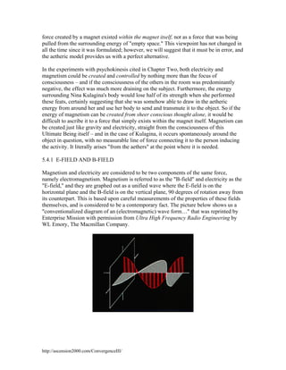 force created by a magnet existed within the magnet itself, not as a force that was being
pulled from the surrounding energy of "empty space." This viewpoint has not changed in
all the time since it was formulated; however, we will suggest that it must be in error, and
the aetheric model provides us with a perfect alternative.
In the experiments with psychokinesis cited in Chapter Two, both electricity and
magnetism could be created and controlled by nothing more than the focus of
consciousness – and if the consciousness of the others in the room was predominantly
negative, the effect was much more draining on the subject. Furthermore, the energy
surrounding Nina Kulagina's body would lose half of its strength when she performed
these feats, certainly suggesting that she was somehow able to draw in the aetheric
energy from around her and use her body to send and transmute it to the object. So if the
energy of magnetism can be created from sheer conscious thought alone, it would be
difficult to ascribe it to a force that simply exists within the magnet itself. Magnetism can
be created just like gravity and electricity, straight from the consciousness of this
Ultimate Being itself – and in the case of Kulagina, it occurs spontaneously around the
object in question, with no measurable line of force connecting it to the person inducing
the activity. It literally arises "from the aethers" at the point where it is needed.
5.4.1 E-FIELD AND B-FIELD
Magnetism and electricity are considered to be two components of the same force,
namely electromagnetism. Magnetism is referred to as the "B-field" and electricity as the
"E-field," and they are graphed out as a unified wave where the E-field is on the
horizontal plane and the B-field is on the vertical plane, 90 degrees of rotation away from
its counterpart. This is based upon careful measurements of the properties of these fields
themselves, and is considered to be a contemporary fact. The picture below shows us a
"conventionalized diagram of an (electromagnetic) wave form…" that was reprinted by
Enterprise Mission with permission from Ultra High Frequency Radio Engineering by
WL Emory, The Macmillan Company.

http://ascension2000.com/ConvergenceIII/

 