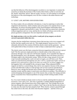 see that this behavior of the electromagnetic waveform is very important; it contains the
secret key to unlock the mysteries of the Cosmic Chess Game, so that we can truly see
the “board” and all the “pieces” that are in play. For now, we will continue to investigate
the behavior of the electromagnetic wave for how it relates to the aether theories and
technology.
5.5 LENZ’ LAW, MOTORS AND GENERATORS
For those readers who are unfamiliar with physics, it may be surprising to realize that
magnetism and electricity, which certainly seem to be used as two separate forces in our
technology, are always traveling together in this fixed 90-degree relationship where
magnetism is dynamic and electricity is static. We know that you cannot have electricity
without magnetism and vice versa, and that the two fields will always exist in this very
precise geometric arrangement. Our next important realization is this:
By simply passing a wire over the north or south pole of any magnet, an electric
current is generated within that wire.
Anyone who has studied basic electronics knows that moving a wire over a magnet will
do this, but they usually never ask why. This simple property, known as Lenz' Law,
ultimately allowed for the creation of both the electric motor and the generator – and we
will explain both of these inventions in order to help us understand what is going on.
The electric motor uses this basic connection between magnetism and electricity to power
itself. The first and most simple point that we should realize is that when you run
electricity through a wire, that wire will become magnetic. If we remember the shape of
the electromagnetic wave, the dynamic, rotating magnetic force will always travel at a
90-degree angle to the electrostatic energy. When you take a large amount of wire and
wrap it around something like a nail over and over again, you will form a coil. Then,
when you send electricity through the coil, there will be a significantly higher amount of
magnetic force generated in a coil of wire than you would ever see from a single wire;
the magnetic force will multiply as the coil grows larger. When industrial electromagnets are built to a custom design, they can be very expensive because of the amount
of time and effort that it takes to wind up huge coils of wire to precise specifications.
However, once a design has become more common, the electromagnetic coil can be
machine-wound, and this makes it much more cost-effective to produce. This difficulty in
custom-designing electromagnets is one of the reasons why so many free energy and antigravity researchers have financial problems in trying to build working models of their
ideas.
So, if we want to build an electric motor we have to start by realizing that two pieces are
involved; a stator and a rotor. The rotor is generally a cylinder-shaped arrangement of
electro-magnets, often formed from coils of thin copper wire. This cylinder has an axle
that runs through the center, and it is called a "rotor" due to the fact that the axle allows it
to rotate once the motor has been properly built. When electric current is passed through
the coiled wires in the rotor, the entire rotor becomes magnetic – and this is how you

http://ascension2000.com/ConvergenceIII/

 