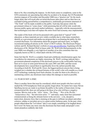 them to be, thus extending the impasse. As this book comes to completion, some in the
UFO community are speculating that either by accident or by design, the US Presidential
election impasse of November and December 2000 was a “practice run” for the muchlonger delay that will result after an initial disclosure takes place and we then have an
extended waiting period before a comprehensive, multimedia government statement of
“The Truth” will be made available to the public. Each day that passes while the
government refuses to “come clean,” while promising that all will be told, would only
increase public agony and stock market turbulence – especially with the announcement
that technologies exist that will replace the entire fossil fuel economy once implemented.
The reader of this book will not be presented with a great deal of “typical” UFO
education, as these materials are now widely available due to what many researchers
identify as a government and media-run program that is acclimating the public for this
eventual disclosure. For information about this program and much more, we highly
recommend reading all articles on Dr. Greer’s CSETI website, The Disclosure Project
website and Dr. Richard Boylan’s website at www.jps.net/drboylan, beginning with the
disclosures of Dr. Michael Wolf in linear order. Dr. Wolf (who died prematurely in the
year 2000) was allegedly a very high-level member of an elite committee that was
originally known as MJ-12, which dealt with the UFO reality.
Some feel that Dr. Wolf is a complete fraud and a deliberate disinformation agent, but
nevertheless his statements are highly interesting. Dr. Wolf’s writings indicate that a
government-planned completion of the disclosure process to the world public had long
been set to occur at some point between the years 2001 and 2005, and that recent
developments have caused them to significantly favor the earliest possible date.
According to both Dr. Wolf and Dr. Greer, the biggest political concern that is being
weighed out is whether the oil-based fortunes of the world’s elite will crumble as a result
of ET technology rendering fossil fuels obsolete. In order for them to be effective in
maintaining control, any disclosure must reduce this damage as much as possible.
1.6 FEAR IS NOT A JOKE
There is another factor that must be considered, which most people who have actively
studied the UFO/metaphysics field can quickly forget about. No matter how many Steven
Spielberg movies are made to acclimate the public to the reality of benevolent, loving
extraterrestrial life, there are still going to be those of us who will have a negative
reaction. Movies such as the “Alien” series, “The Thing,” “War of the Worlds,”
“Independence Day,” the television series “V” and many, many more have presented
extraterrestrials as being the ultimate horror in the universe – a sly, deceptive,
malevolent, demonic force that is straining at the gate to infiltrate our planet and either
colonize, subdue or just plain eat us in a giant cosmic barbecue party. In the past, when
people talked about the “evil aliens” idea it was simply something to be laughed about –
but it won’t be funny any more once the disclosure has been made and people’s own
innate prejudices suddenly take hold.

http://ascension2000.com/ConvergenceIII/

 
