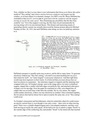 Now, whether we like it or not, there is new information that forces us to throw this entire
model of "flux cutting" and relative motion between conductor and magnet out the
window, or at least subject it to dramatic changes. For MIT's own Dr. Bruce DePalma has
reminded us that electric current can be generated with the conductor and the magnet
moving at exactly the same speed - thus eliminating any possibility that the flux lines
could be "cut." For if the magnet is moving, the flux lines should automatically be
moving along with it in conventional theory. This bizarre and interesting means of
generating electric current was actually discovered by famous pioneer physicist Michael
Faraday on Dec. 26, 1831, but until DePalma came along, no one ever paid any attention
to it.

DePalma's prospect is actually quite easy to prove, and he did so many times. To generate
electricity without any "flux line cutting," you don't even need anything but one piece
that rotates by itself – no "stator magnet" is necessary whatsoever. And that right there
would stop most engineers in their tracks. It is believed that you must always have at
least two pieces in a generator – the stationary magnet or magnets and the spinning rotor
wrapped with wire. In Faraday's design, seen in the image above, he took a cylindrical
magnet, shaped like a candle with both edges cut perfectly flat, and attached a thin piece
of paper over its top edge. Over the paper he cemented on a flat, coin-shaped disc of
copper that was several times wider than the cylinder. By its very nature, the copper
could conduct electricity, if there was any electricity to conduct. Once cemented together,
the two pieces thus had no choice but to spin at exactly the same rate, so no “flux cutting”
could occur.
To Faraday's amazement and bewilderment, when he rotated this object he could extract
an electric current from it, even though it was only a rotor – there were no other moving
parts! There was a cylinder-shaped magnet and a coin-shaped conductor, and they were
both moving at exactly the same speed. All he had to do was to attach a copper "brush" to
the outside edge of the conducting disc and another "brush" to the metal axle that touched
http://ascension2000.com/ConvergenceIII/

 