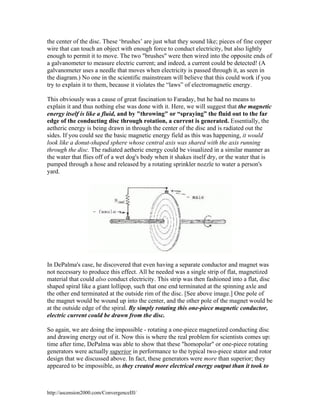 the center of the disc. These ‘brushes’ are just what they sound like; pieces of fine copper
wire that can touch an object with enough force to conduct electricity, but also lightly
enough to permit it to move. The two "brushes" were then wired into the opposite ends of
a galvanometer to measure electric current; and indeed, a current could be detected! (A
galvanometer uses a needle that moves when electricity is passed through it, as seen in
the diagram.) No one in the scientific mainstream will believe that this could work if you
try to explain it to them, because it violates the “laws” of electromagnetic energy.
This obviously was a cause of great fascination to Faraday, but he had no means to
explain it and thus nothing else was done with it. Here, we will suggest that the magnetic
energy itself is like a fluid, and by "throwing" or “spraying” the fluid out to the far
edge of the conducting disc through rotation, a current is generated. Essentially, the
aetheric energy is being drawn in through the center of the disc and is radiated out the
sides. If you could see the basic magnetic energy field as this was happening, it would
look like a donut-shaped sphere whose central axis was shared with the axis running
through the disc. The radiated aetheric energy could be visualized in a similar manner as
the water that flies off of a wet dog's body when it shakes itself dry, or the water that is
pumped through a hose and released by a rotating sprinkler nozzle to water a person's
yard.

In DePalma's case, he discovered that even having a separate conductor and magnet was
not necessary to produce this effect. All he needed was a single strip of flat, magnetized
material that could also conduct electricity. This strip was then fashioned into a flat, disc
shaped spiral like a giant lollipop, such that one end terminated at the spinning axle and
the other end terminated at the outside rim of the disc. [See above image.] One pole of
the magnet would be wound up into the center, and the other pole of the magnet would be
at the outside edge of the spiral. By simply rotating this one-piece magnetic conductor,
electric current could be drawn from the disc.
So again, we are doing the impossible - rotating a one-piece magnetized conducting disc
and drawing energy out of it. Now this is where the real problem for scientists comes up:
time after time, DePalma was able to show that these "homopolar" or one-piece rotating
generators were actually superior in performance to the typical two-piece stator and rotor
design that we discussed above. In fact, these generators were more than superior; they
appeared to be impossible, as they created more electrical energy output than it took to

http://ascension2000.com/ConvergenceIII/

 