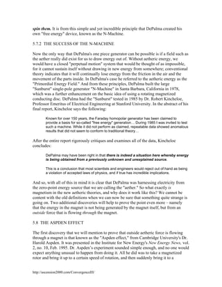 spin them. It is from this simple and yet incredible principle that DePalma created his
own "free energy" device, known as the N-Machine.
5.7.2 THE SUCCESS OF THE N-MACHINE
Now the only way that DePalma's one piece generator can be possible is if a field such as
the aether really did exist for us to draw energy out of. Without aetheric energy, we
would have a closed "perpetual motion" system that would be thought of as impossible,
for it cannot sustain itself without drawing in new energy from somewhere; conventional
theory indicates that it will continually lose energy from the friction in the air and the
movement of the parts inside. In DePalma's case he referred to the aetheric energy as the
"Primordial Energy Field." And from these principles, DePalma built the large
"Sunburst" single-pole generator "N-Machine" in Santa Barbara, California in 1978,
which was a further enhancement on the basic idea of using a rotating magnetized
conducting disc. DePalma had the "Sunburst" tested in 1985 by Dr. Robert Kincheloe,
Professor Emeritus of Electrical Engineering at Stanford University. In the abstract of his
final report, Kincheloe says the following:
Known for over 150 years, the Faraday homopolar generator has been claimed to
provide a basis for so-called "free energy" generation… During 1985 I was invited to test
such a machine. While it did not perform as claimed, repeatable data showed anomalous
results that did not seem to conform to traditional theory…

After the entire report rigorously critiques and examines all of the data, Kincheloe
concludes:
DePalma may have been right in that there is indeed a situation here whereby energy
is being obtained from a previously unknown and unexplained source.
This is a conclusion that most scientists and engineers would reject out of hand as being
a violation of accepted laws of physics, and if true has incredible implications.

And so, with all of this in mind it is clear that DePalma was harnessing electricity from
the zero-point energy source that we are calling the "aether." So what exactly is
magnetism in the new aetheric theories, and why does it work like this? We cannot be
content with the old definitions when we can now be sure that something quite strange is
going on. Two additional discoveries will help to prove the point even more – namely
that the energy in the magnet is not being generated by the magnet itself, but from an
outside force that is flowing through the magnet.
5.8 THE ASPDEN EFFECT
The first discovery that we will mention to prove that outside aetheric force is flowing
through a magnet is that known as the "Aspden effect," from Cambridge University's Dr.
Harold Aspden. It was presented in the Institute for New Energy's New Energy News, vol.
2, no. 10, Feb. 1995. Dr. Aspden’s experiment sounded simple enough, and no one would
expect anything unusual to happen from doing it. All he did was to take a magnetized
rotor and bring it up to a certain speed of rotation, and then suddenly bring it to a
http://ascension2000.com/ConvergenceIII/

 