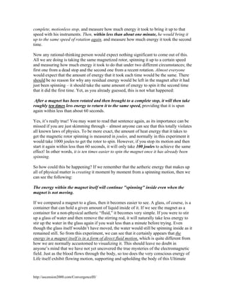 complete, motionless stop, and measure how much energy it took to bring it up to that
speed with his instruments. Then, within less than about one minute, he would bring it
up to the same speed of rotation again, and measure how much energy it took the second
time.
Now any rational-thinking person would expect nothing significant to come out of this.
All we are doing is taking the same magnetized rotor, spinning it up to a certain speed
and measuring how much energy it took to do that under two different circumstances; the
first one from a dead stop and the second one from a recent rotation. Almost everyone
would expect that the amount of energy that it took each time would be the same. There
should be no reason for why any residual energy would be left in the magnet after it had
just been spinning – it should take the same amount of energy to spin it the second time
that it did the first time. Yet, as you already guessed, this is not what happened:
After a magnet has been rotated and then brought to a complete stop, it will then take
roughly ten times less energy to return it to the same speed, providing that it is spun
again within less than about 60 seconds.
Yes, it’s really true! You may want to read that sentence again, as its importance can be
missed if you are just skimming through – almost anyone can see that this totally violates
all known laws of physics. To be more exact, the amount of heat energy that it takes to
get the magnetic rotor spinning is measured in joules, and normally in this experiment it
would take 1000 joules to get the rotor to spin. However, if you stop its motion and then
start it again within less than 60 seconds, it will only take 100 joules to achieve the same
effect! In other words, it is ten times easier to spin the magnet once it has already been
spinning.
So how could this be happening? If we remember that the aetheric energy that makes up
all of physical matter is creating it moment by moment from a spinning motion, then we
can see the following:
The energy within the magnet itself will continue "spinning" inside even when the
magnet is not moving.
If we compared a magnet to a glass, then it becomes easier to see. A glass, of course, is a
container that can hold a given amount of liquid inside of it. If we see the magnet as a
container for a non-physical aetheric “fluid,” it becomes very simple. If you were to stir
up a glass of water and then remove the stirring rod, it will naturally take less energy to
stir up the water in the glass again if you wait less than a minute before trying. Even
though the glass itself wouldn’t have moved, the water would still be spinning inside as it
remained still. So from this experiment, we can see that it certainly appears that the
energy in a magnet itself is in a form of direct fluid motion, which is quite different from
how we are normally accustomed to visualizing it. This should leave no doubt in
anyone’s mind that we have not yet uncovered the true mysteries of the electromagnetic
field. Just as the blood flows through the body, so too does the very conscious energy of
Life itself exhibit flowing motion, supporting and upholding the body of this Ultimate

http://ascension2000.com/ConvergenceIII/

 