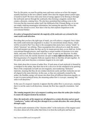 Now by this point, we must be getting more and more curious as to how the magnet
actually functions in this new aetheric model. How does the magnet attract certain types
of metal to itself? We know that some form of energy appears to be flowing in through
the north pole and out through the south pole, thus forming a magnetic current that
creates a dynamic, rotating force. We also have postulated that nothing exists in the
Universe but the conscious aether itself, the lifeblood of the Ultimate Being; so we are
not simply studying meaningless information, but learning the specifics of how this
Oneness has chosen to exist. Now here is the key that explains magnetism to the
conventional thinker:
In a piece of magnetized material, the majority of the molecules are oriented in the
same north-south direction.
Providing that you have the right type of metal, you will achieve a magnetic force when
this north-south molecular alignment is in place. In conventional atomic theory, which
will be covered in Part Two, there is the assumption that atoms have various “shells” in
which “electrons” are orbiting. These assumptions have allowed us to study the atomic
level and interpret our data, but they are by no means proven facts, as we shall see. In this
conventional thought process, each metal has a certain number of electrons in its outer
shells, and some of these electrons will only “want” to spin in one direction. In other
metals such as iron, the outside electrons can spin in many different directions, and the
flowing presence of a magnetic field can organize them so that they all spin together. At
this point, each atom becomes a miniature magnet in its own right.
Now think about this in terms of aether flow. If each atom of each molecule is formed by
a whirlpool in the aether, then there has to be a direction for the whirlpool to be spinning.
Most of the compounds on Earth are non-magnetic, non-conducting "dielectric"
materials, meaning that they do not conduct electricity easily and their molecules are not
all aligned in the same direction. In this case, as they are continually created by the
aether, the fluidlike energy will stream into them from all different directions equally; or
to put it in more technical terms, the streaming aether flow is isotropic, meaning “the
same in all directions.”
In the case of a magnetic material, it appears that the aether flow is anisotropic, meaning
that it is not the same in all directions; instead, the flow has a specific orientation. And
thus:
The rotating magnetic force of a magnet is nothing more than the aether flow itself as
it creates the magnet moment by moment.
Since the molecules of the magnet are all aligned in a certain direction and are good
“conductors,” aether will only flow through it in a certain direction, like water flowing
through a pipe.
The north-south orientation of the “electron orbits” in the molecules of the magnet cause
it to draw almost all of the aether that forms it in from the north pole and back out

http://ascension2000.com/ConvergenceIII/

 