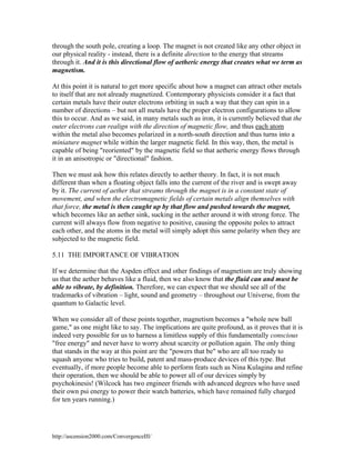 through the south pole, creating a loop. The magnet is not created like any other object in
our physical reality - instead, there is a definite direction to the energy that streams
through it. And it is this directional flow of aetheric energy that creates what we term as
magnetism.
At this point it is natural to get more specific about how a magnet can attract other metals
to itself that are not already magnetized. Contemporary physicists consider it a fact that
certain metals have their outer electrons orbiting in such a way that they can spin in a
number of directions – but not all metals have the proper electron configurations to allow
this to occur. And as we said, in many metals such as iron, it is currently believed that the
outer electrons can realign with the direction of magnetic flow, and thus each atom
within the metal also becomes polarized in a north-south direction and thus turns into a
miniature magnet while within the larger magnetic field. In this way, then, the metal is
capable of being "reoriented" by the magnetic field so that aetheric energy flows through
it in an anisotropic or "directional" fashion.
Then we must ask how this relates directly to aether theory. In fact, it is not much
different than when a floating object falls into the current of the river and is swept away
by it. The current of aether that streams through the magnet is in a constant state of
movement, and when the electromagnetic fields of certain metals align themselves with
that force, the metal is then caught up by that flow and pushed towards the magnet,
which becomes like an aether sink, sucking in the aether around it with strong force. The
current will always flow from negative to positive, causing the opposite poles to attract
each other, and the atoms in the metal will simply adopt this same polarity when they are
subjected to the magnetic field.
5.11 THE IMPORTANCE OF VIBRATION
If we determine that the Aspden effect and other findings of magnetism are truly showing
us that the aether behaves like a fluid, then we also know that the fluid can and must be
able to vibrate, by definition. Therefore, we can expect that we should see all of the
trademarks of vibration – light, sound and geometry – throughout our Universe, from the
quantum to Galactic level.
When we consider all of these points together, magnetism becomes a "whole new ball
game," as one might like to say. The implications are quite profound, as it proves that it is
indeed very possible for us to harness a limitless supply of this fundamentally conscious
"free energy" and never have to worry about scarcity or pollution again. The only thing
that stands in the way at this point are the "powers that be" who are all too ready to
squash anyone who tries to build, patent and mass-produce devices of this type. But
eventually, if more people become able to perform feats such as Nina Kulagina and refine
their operation, then we should be able to power all of our devices simply by
psychokinesis! (Wilcock has two engineer friends with advanced degrees who have used
their own psi energy to power their watch batteries, which have remained fully charged
for ten years running.)

http://ascension2000.com/ConvergenceIII/

 