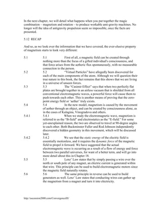 In the next chapter, we will detail what happens when you put together the magic
combination – magnetism and rotation – to produce workable anti-gravity machines. No
longer will the idea of antigravity propulsion seem so impossible, once the facts are
presented.
5.12 RECAP
And so, as we look over the information that we have covered, the ever-elusive property
of magnetism starts to look very different:
5.1

5.2

5.3

5.4

5.4.1

5.4.2

5.5

5.6

5.1
First of all, a magnetic field can be created through
nothing more than the focus of a gifted individual's consciousness, and
that force arises from the aetheric flux spontaneously, with no measurable
connection to the person.
5.2
“Virtual Particles” have allegedly been discovered for
each of the main components of the atom. Although we will question their
true nature in this book, the fact remains that this shows that we are living
in a universe of unseen forces.
5.3
The “Casimir Effect” says that when two perfectly flat
plates are brought together in an airless vacuum that is shielded from all
conventional electromagnetic waves, a powerful force will cause them to
push towards each other. This is another means of proving that the zeropoint energy field or ‘aether’ truly exists.
5.4
In the new model, magnetism is caused by the movement
of aether through an object, and can be created by consciousness alone, as
in the cases of Kulagina, Vinogradova and others.
5.4.1
When we study the electromagnetic wave, magnetism is
referred to as the “B-field” and electrostatics as the “E-field.” For some
yet-unexplained reason, the two are observed to travel at 90-degree angles
to each other. Both Buckminster Fuller and Rod Johnson independently
discovered a hidden geometry in this movement, which will be discussed
later.
We see that the static energy of the electric field is
5.4.2
essentially motionless, and it requires the dynamic force of the magnetic
field to propel it forward. We have suggested that the actual
electromagnetic wave is occurring as a result of a flow of energy and force
between two parallel universes, for want of a better term, and will go into
more detail about this in Chapter 18.
5.5
Lenz’ Law states that by simply passing a wire over the
north or south pole of any magnet, an electric current is generated within
that wire. This principle can be used to build electromagnetic motors since
the magnetic field naturally rotates.
5.6
The same principle in reverse can be used to build
generators as well. Lenz’ Law states that conducting wires can gather up
the magnetism from a magnet and turn it into electricity.

http://ascension2000.com/ConvergenceIII/

 