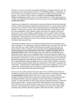 The fact is, if you live your life expecting that bad things will happen, then they will. The
mainstream science of psychology calls this a “self-fulfilling prophecy.” Fortunately, in
this case there is no real danger, only the consequences on physical health that fear can
produce. Very reliable sources continue to emphasize that the primary role of the
Visitors is to protect us. Indeed, since we are informed that one of their main purposes is
to repair our damaged planet and prevent full-scale nuclear war, we would be in far more
trouble if they left us.
Simply put, the evidence for extraterrestrial visitations of humanity dates back thousands
of years. And this knowledge is indeed becoming mainstream, as a recent Internet expose
from ABC News Nightline clearly laid out these data points on a surprisingly well-done
timeline. As little as ten years ago, such a mainstream disclosure of information would
have been unthinkable. These timelines clearly show that in the majority of historical
epochs, the visitors were heralded as godlike beings. There is ample evidence that they
did indeed interact directly with humanity, although this evidence is now seen as simply
mythological. These interactions were very beneficial; in the case of Sumer, for example,
a highly advanced civilization was born from a nomadic hunter-gatherer culture in a
remarkably short period of time.
The military mentality, however, is constantly searching for the next evil menace, with
intent to destroy it. Not surprisingly, numerous informants have revealed to Dr. Greer and
others that right now, totally outside of international oversight of any kind, there are
rogue elements within our military and governments that are actively shooting down
extraterrestrial spacecraft with advanced “Star Wars” satellite technology whenever
they get the chance. Some of the informants have stated that this is happening on an
almost daily basis! And in case you think that there is no documentation to support this,
the film from Space Shuttle mission STS-49, widely circulated on the Internet and certain
documentaries, clearly shows a series of round whitish objects flying over the Earth and
performing supposedly impossible flight maneuvers, followed by what obviously looks
like a land-based beam weapon shooting up at one of them. When the beam is released, a
burst of ionizing radiation brightly lights up a large portion of the Earth’s atmosphere for
a brief flash – something that would probably be seen by most as lightning, if it was even
noticed at all. In that particular case, the object was unharmed, zipping away from the
danger with seemingly impossible speed and dexterity.
So if you are one of those people who choose only to have a fearful reaction, then you
should be aware that certain rogue elements within government, corporations and military
are automatically assaulting anyone who tries to visit us, for any reason. With the
abundant evidence that these same entities have aided humanity all throughout the ages,
including the Hindus, Sumerians, Egyptians, Greeks, Mesoamerican and Oriental
cultures, it is quite premature for these rogue quasi-governmental elements to “shoot first
and ask questions later.” And yet, despite these openly hostile acts from Earth people,
there continues to be no attack from the visitors, nor will there be in the future. Simply
put, these are beings that have watched us for millennia, are aware that we desperately
need help and are offering that help, regardless of the risks involved – and they will

http://ascension2000.com/ConvergenceIII/

 
