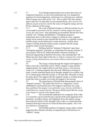 5.7

5.7.1

5.7.2

5.8

5.9

5.10

5.11

5.7
Even though quantum physicists assume that atoms are
composed of particles, no one in the mainstream has ever changed the
equations for electromagnetism, which treat it as a flowing (yes, aetheric)
field of energy waves that can be “cut”. This is called “flux line cutting,”
and in order for it to take place in conventional theory, there must be two
different speeds of motion; one for the source of magnetic energy and one
for the conductor of the energy.
5.7.1
The work of Michael Faraday in 1869 proved that electric
current can be generated with the conductor and the magnet moving at
exactly the same speed - thus eliminating any possibility that the flux lines
could be "cut." Faraday and DePalma’s “homopolar generator”
experiments show us that when a magnet is rotated as a disc, magnetic
energy can be caused to eject outward like the water in a sprinkler system,
and this energy can be harnessed to create electricity. And the sheer
volume of energy that this rotation creates is greater than the energy
needed to rotate it in the first place!
5.7.2
DePalma built the "Sunburst N-Machine" upon these
“homopolar generator” principles, as a legitimate free-energy machine. It
was tested in 1985 by Dr. Robert Kincheloe, Professor Emeritus of
Electrical Engineering at Stanford University, who concluded that “De
Palma may have been right in that there is indeed a situation here whereby
energy is being obtained from a previously unknown and unexplained
source.”
5.8
The energy coming through the magnet itself appears to
behave more like a fluid than a force. When a magnet is spun and then
stopped quickly, the Aspden effect reveals that energy is still spinning
inside of it. A rotating magnetic disc that took 1000 joules of energy to
reach a certain rotational speed can be abruptly stopped in its rotation, and
if it is started again within 60 seconds, it will only take 100 joules to reach
the same speed. This suggests that the magnetic energy is swirling around
inside like water in a glass, even when the magnet is not moving.
The experiments of Donald Roth demonstrated a form of
5.9
“magnetic memory.” The aether flow known as “magnetism” can be
established in one localized area if the magnet is kept there for a long
time, and then if the magnet is moved farther away, the force field that it
established can continue flowing. This gives definite proof that the energy
in the magnet is outside of the magnet itself.
5.10
The conventional explanation for a magnetic field is that
it is caused by a given metal having a special north-south alignment of its
molecules. In aetheric theory, this alignment forces the aetheric energy
that creates the object to flow through it like a tube in a certain direction,
instead of flowing in and out of it from all directions equally. This is the
true definition of magnetism.
The fluidlike qualities of magnetic energy make a strong
5.11
suggestion that vibration will play an important part in the behavior of
“aetheric” energy.

http://ascension2000.com/ConvergenceIII/

 