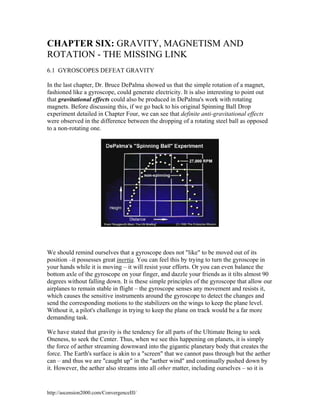 CHAPTER SIX: GRAVITY, MAGNETISM AND
ROTATION - THE MISSING LINK
6.1 GYROSCOPES DEFEAT GRAVITY
In the last chapter, Dr. Bruce DePalma showed us that the simple rotation of a magnet,
fashioned like a gyroscope, could generate electricity. It is also interesting to point out
that gravitational effects could also be produced in DePalma's work with rotating
magnets. Before discussing this, if we go back to his original Spinning Ball Drop
experiment detailed in Chapter Four, we can see that definite anti-gravitational effects
were observed in the difference between the dropping of a rotating steel ball as opposed
to a non-rotating one.

We should remind ourselves that a gyroscope does not "like" to be moved out of its
position –it possesses great inertia. You can feel this by trying to turn the gyroscope in
your hands while it is moving – it will resist your efforts. Or you can even balance the
bottom axle of the gyroscope on your finger, and dazzle your friends as it tilts almost 90
degrees without falling down. It is these simple principles of the gyroscope that allow our
airplanes to remain stable in flight – the gyroscope senses any movement and resists it,
which causes the sensitive instruments around the gyroscope to detect the changes and
send the corresponding motions to the stabilizers on the wings to keep the plane level.
Without it, a pilot's challenge in trying to keep the plane on track would be a far more
demanding task.
We have stated that gravity is the tendency for all parts of the Ultimate Being to seek
Oneness, to seek the Center. Thus, when we see this happening on planets, it is simply
the force of aether streaming downward into the gigantic planetary body that creates the
force. The Earth's surface is akin to a "screen" that we cannot pass through but the aether
can – and thus we are "caught up" in the "aether wind" and continually pushed down by
it. However, the aether also streams into all other matter, including ourselves – so it is

http://ascension2000.com/ConvergenceIII/

 