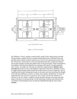 Dr. DePalma’s "Force" machine would initially weigh 276 lbs. before being activated.
The gyroscopes would be driven in counter-rotating directions at 7600 rpm each, and
then the entire cylinder would be rotated or precessed at 4 revolutions per second. (See
the “Precession” section below.) Any movement faster than this would create internal
forces great enough to fracture the support axles for the gyroscopes, which would destroy
the machine. Once the Force Machine was running at this speed, it would repeatedly
show 4-6 lbs. of weight loss! This gravity reduction is approximately 100 times more
powerful than what was seen in the Japanese experiment cited above. DePalma went on
to suggest further design enhancements that would create even more weight loss, such as
mounting both counter-rotating gyroscopes on the same axle, thus increasing the strength
of the unit and enabling it to precess, or rotate, more quickly. Furthermore, we must not
forget that this same machine can generate "free energy" just like the "Sunburst" NMachine in the last chapter, simply by setting electrical contacts to the inner and outer
edges of the discs on each gyroscope. So the redirecting of aetheric gravitational force
and aetheric electromagnetic force are both accomplished through the same means;
rotation.

http://ascension2000.com/ConvergenceIII/

 