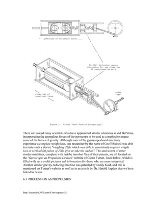 There are indeed many scientists who have approached similar situations as did DePalma,
incorporating the anomalous forces of the gyroscope to be used as a method to negate
some of the forces of gravity. Although none of the gyroscope-based machines
experience a complete weight loss, one researcher by the name of Geoff Russell was able
to create such a device "weighing 22lb, which was able to consistently register weight
loss or vertical lift pulses of 20lb, give or take the odd oz". This and scores of other
similar machines, complete with Adobe Acrobat files of their patents, are all located on
the "Gyroscopes as Propulsion Devices" website of Glenn Turner, listed below, which is
filled with very useful pictures and information for those who are more interested.
Another similar gravity-reducing machine was patented by Sandy Kidd, and this is
mentioned on Turner's website as well as in an article by Dr. Harold Aspden that we have
linked to below.
6.3 PRECESSION AS PROPULSION

http://ascension2000.com/ConvergenceIII/

 