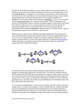 In order for all the above machines to work, another aspect of a gyroscope's behavior is
utilized. A gyroscope will not only resist being moved out of its vertical position, it will
also generate force as it attempts to travel in large, circular patterns. These patterns are
most easily seen with a spinning top. As the top begins losing its energy, it never simply
spirals straight down in the same direction that it was originally spinning; as it
destabilizes, it will always begin slowly rotating or precessing in a slow, even circle that
is in the opposite direction to its normal spinning motion. These circular patterns are
known as "precessional" motions, and they are another aspect of a gyroscope's movement
that will occur either in air or in a vacuum and can be used to overcome gravity. So
whereas the simple inertia in a gyroscope makes it only resist being moved, the
precessional forces actually create motion. And this motion is a definite "Force" that can
be engineered, as gravity does not have an effect upon it!
Machines such as those built by DePalma and Sandy Kidd position the gyroscopes in
such a fashion that their natural "precessional" motion is forced to only be able to travel
in one direction. If this direction is opposite to the force of gravity, then the force of
gravity is reduced! Below, we have a five-phase diagram co-opted from Glenn Turner's
website that shows us a popular method of how this works, where the sequence of
motions goes left to right, top to bottom.

We can see how the gyroscopes naturally attempt to precess upwards, and then are
stopped at a certain point and forced to go back down. This effect is caused by the fact
that the central axle that holds the two gyroscopes is rotating. In other words, to truly see
this in action you must see that the two gyroscopes are whirling around their center axle
in giant circles. This creates centrifugal force that presses out from the center. When the
gyroscopes move upwards as far as they can go and bump into the metal spool, that same
force then pushes them back down.
As we said, the centrifugal force is easily seen by whirling a bucket of water around you
in giant circles; if you do it fast enough, no water will spill onto you. And thus, through
the clever manipulation of precession and centrifugal forces, this simple design does
indeed counteract the force of gravity! In some ways it could even be thought of as the
anti-gravity equivalent to the flapping of wings. Each stroke of the gyroscopes produces

http://ascension2000.com/ConvergenceIII/

 