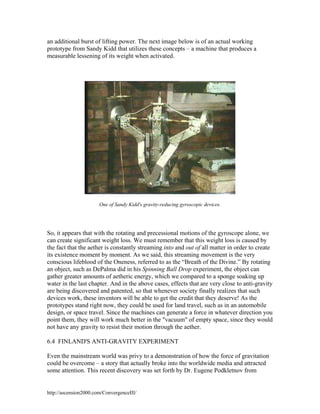 an additional burst of lifting power. The next image below is of an actual working
prototype from Sandy Kidd that utilizes these concepts – a machine that produces a
measurable lessening of its weight when activated.

One of Sandy Kidd's gravity-reducing gyroscopic devices.

So, it appears that with the rotating and precessional motions of the gyroscope alone, we
can create significant weight loss. We must remember that this weight loss is caused by
the fact that the aether is constantly streaming into and out of all matter in order to create
its existence moment by moment. As we said, this streaming movement is the very
conscious lifeblood of the Oneness, referred to as the “Breath of the Divine.” By rotating
an object, such as DePalma did in his Spinning Ball Drop experiment, the object can
gather greater amounts of aetheric energy, which we compared to a sponge soaking up
water in the last chapter. And in the above cases, effects that are very close to anti-gravity
are being discovered and patented, so that whenever society finally realizes that such
devices work, these inventors will be able to get the credit that they deserve! As the
prototypes stand right now, they could be used for land travel, such as in an automobile
design, or space travel. Since the machines can generate a force in whatever direction you
point them, they will work much better in the "vacuum" of empty space, since they would
not have any gravity to resist their motion through the aether.
6.4 FINLAND'S ANTI-GRAVITY EXPERIMENT
Even the mainstream world was privy to a demonstration of how the force of gravitation
could be overcome – a story that actually broke into the worldwide media and attracted
some attention. This recent discovery was set forth by Dr. Eugene Podkletnov from

http://ascension2000.com/ConvergenceIII/

 