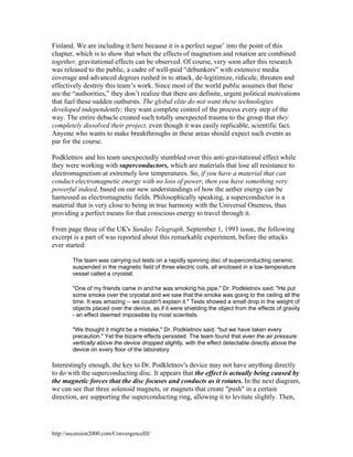Finland. We are including it here because it is a perfect segue’ into the point of this
chapter, which is to show that when the effects of magnetism and rotation are combined
together, gravitational effects can be observed. Of course, very soon after this research
was released to the public, a cadre of well-paid “debunkers” with extensive media
coverage and advanced degrees rushed in to attack, de-legitimize, ridicule, threaten and
effectively destroy this team’s work. Since most of the world public assumes that these
are the “authorities,” they don’t realize that there are definite, urgent political motivations
that fuel these sudden outbursts. The global elite do not want these technologies
developed independently; they want complete control of the process every step of the
way. The entire debacle created such totally unexpected trauma to the group that they
completely dissolved their project, even though it was easily replicable, scientific fact.
Anyone who wants to make breakthroughs in these areas should expect such events as
par for the course.
Podkletnov and his team unexpectedly stumbled over this anti-gravitational effect while
they were working with superconductors, which are materials that lose all resistance to
electromagnetism at extremely low temperatures. So, if you have a material that can
conduct electromagnetic energy with no loss of power, then you have something very
powerful indeed, based on our new understandings of how the aether energy can be
harnessed as electromagnetic fields. Philosophically speaking, a superconductor is a
material that is very close to being in true harmony with the Universal Oneness, thus
providing a perfect means for that conscious energy to travel through it.
From page three of the UK's Sunday Telegraph, September 1, 1993 issue, the following
excerpt is a part of was reported about this remarkable experiment, before the attacks
ever started:
The team was carrying out tests on a rapidly spinning disc of superconducting ceramic
suspended in the magnetic field of three electric coils, all enclosed in a low-temperature
vessel called a cryostat.
"One of my friends came in and he was smoking his pipe," Dr. Podkletnov said. "He put
some smoke over the cryostat and we saw that the smoke was going to the ceiling all the
time. It was amazing -- we couldn't explain it." Tests showed a small drop in the weight of
objects placed over the device, as if it were shielding the object from the effects of gravity
- an effect deemed impossible by most scientists.
"We thought it might be a mistake," Dr. Podkletnov said, "but we have taken every
precaution." Yet the bizarre effects persisted. The team found that even the air pressure
vertically above the device dropped slightly, with the effect detectable directly above the
device on every floor of the laboratory.

Interestingly enough, the key to Dr. Podkletnov's device may not have anything directly
to do with the superconducting disc. It appears that the effect is actually being caused by
the magnetic forces that the disc focuses and conducts as it rotates. In the next diagram,
we can see that three solenoid magnets, or magnets that create "push" in a certain
direction, are supporting the superconducting ring, allowing it to levitate slightly. Then,

http://ascension2000.com/ConvergenceIII/

 