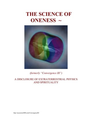 ~ THE SCIENCE OF
ONENESS ~

(formerly “Convergence III”)
A DISCLOSURE OF EXTRATERRESTRIAL PHYSICS
AND SPIRITUALITY

http://ascension2000.com/ConvergenceIII/

 