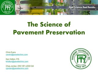 The Science of
Pavement Preservation
Chris Evers
cevers@pavetechinc.com
Ken Holton, P.E.
kholton@pavetechinc.com
Chas Jordan, ENV SP, LEED GA
cjordan@pavetechinc.com
 