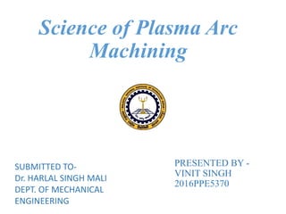 PRESENTED BY -
VINIT SINGH
2016PPE5370
Science of Plasma Arc
Machining
SUBMITTED TO-
Dr. HARLAL SINGH MALI
DEPT. OF MECHANICAL
ENGINEERING
 