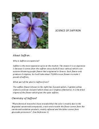 SCIENCE OF SAFFRON
About Saffron:
Why is Saffron so expensive?
Saffron is the most expensive spice on the market. The reason it is so expensive
is because it comes from the saffron crocus bulb (Crocus sativus) which is an
autumn blooming purple flower that originated in Greece. Each flower only
produces 3 stigmas, So it will take about 75,000 crocus flowers to make 1
pound of saffron,
What part of the plant is Saffron from?
The saffron flower (shown to the right) has 6 purple petals, 3 golden yellow
stamens and one red pistil which shows as 3 stigmas (filaments). It is the dried
stigma of the flower which gives the spice saffron.
Chemistry of Saffron?
"Phytochemical researches have revealed that the color is mainly due to the
degraded carotenoid compounds, crocin and crocetin the flavor comes from the
carotenoid oxidation products, mainly safranal and the bitter comes from
glucoside picrocrocin". (See Reference 1)
 