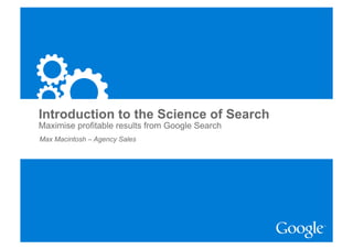Introduction to the Science of Search
Maximise profitable results from Google Search
Max Macintosh – Agency Sales




                                                 Google Confidential and Proprietary
 