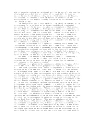 side of material action, but spiritual activity is not only the negation
of material action but the activation of our real life. We must be
anxious to search out eternal life, or spiritual existence in Brahman,
the Absolute. The eternal kingdom of Brahman is described in the
Bhagavad-gita as that eternal country from which no one returns. That is
the kingdom of God.
The beginning of our present material life cannot be traced, nor is
it necessary for us to know how we became conditioned in material
existence. We have to be satisfied with the understanding that somehow
or other this material life has been going on since time immemorial and
now our duty is to surrender unto the Supreme Lord, who is the original
cause of all causes. The preliminary qualification for going back to
Godhead is given in the Bhagavad-gita (15.5): "One who is free from
illusion, false prestige, and false association, who understands the
eternal, who is done with material lust and is free from the duality of
happiness and distress, and who knows how to surrender unto the Supreme
Person attains that eternal kingdom."
One who is convinced of his spiritual identity and is freed from
the material conception of existence, who is free from illusion and is
transcendental to the modes of material nature, who constantly engages
in understanding spiritual knowledge and who has completely severed
himself from sense enjoyment can go back to Godhead. Such a person is
called amudha, as distinguished from mudha, or the foolish and ignorant,
for he is freed from the duality of happiness and distress.
And what is the nature of the kingdom of God? It is described in
the Bhagavad-gita (15.6) as follows: "That abode of Mine is not
illumined by the sun or moon, nor by electricity. One who reaches it
never returns to this material world."
Although every place in the creation is within the kingdom of God
because the Lord is the supreme proprietor of all planets, there is
still the Lord's personal abode, which is completely different from the
universe in which we are now living. And this abode is called paramam,
or the supreme abode. Even on this earth there are countries where the
standard of living is high and countries where the standard of living is
low. Besides this earth, there are innumerable other planets distributed
all over the universe, and some are considered superior places and some
inferior places. In any case, all planets within the jurisdiction of the
external energy, material nature, require the rays of a sun or the light
of fire for their existence, because the material universe is a region
of darkness. Beyond this region, however, is a spiritual realm, which is
described as functioning under the superior nature of God. That realm is
described in the Upanisads thus: "There is no need of sun, moon, or
stars, nor is that abode illumined by electricity or any form of fire.
All these material universes are illumined by a reflection of that
spiritual light, and because that superior nature is always self-
luminous, we can experience a glow of light even in the densest darkness
of night." In the Hari-vamsa the spiritual nature is explained by the
Supreme Lord Himself as follows: "The glaring effulgence of the
impersonal Brahman [the impersonal Absolute] illuminates all existences,
both material and spiritual. But, O Bharata, you must understand that
this Brahman illumination is the effulgence of My body." In the Brahma-
samhita this conclusion is also confirmed. We should not think that we
can attain that abode by any material means such as spaceships, but we
should know for certain that one who can attain that spiritual abode of
 