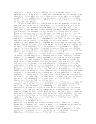 this material body. "I do not belong to this material body or this
material world. I am a spirit soul, part and parcel of the Supreme. I am
eternally related with Him, and I have nothing to do with the material
world." This is called liberation, knowledge. If I don't have anything
to do with this material world, then I am liberated. And that knowledge
is called brahma-bhuta.
A person with this realization has no duty to perform. Because we
are now identifying our existence with this material world, we have so
many duties. The Srimad-Bhagavatam says that as long as there is no
self-realization, we have so many duties and debts. We are indebted to
the demigods. The demigods are not merely fictitious. They are real.
There are demigods controlling the sun, the moon, and the air. Just as
there are directors of government departments, so for the heating
department there is the sun-god, for the air department there is Varuna,
and similarly there are other departmental demigods. In the Vedas they
are described as controlling deities, so we cannot neglect them. Also,
there are great sages and philosophers who have given us knowledge, and
we are indebted to them. So as soon as we take birth we are indebted to
so many living entities, but it is impossible to liquidate all these
debts. Therefore the Vedic literature recommends that one take shelter
of the lotus feet of Krsna. And Krsna says, "If one takes shelter of Me,
then he doesn't have to take shelter of anyone else."
Therefore those who are Krsna conscious devotees have taken shelter
of Krsna, and the beginning is hearing and chanting. Sravanam kirtanam
visnoh. So our fervent, humble request to everyone is to please accept
this chanting. This movement of Krsna consciousness was introduced by
Lord Caitanya five hundred years ago in Bengal, and now all over India
and especially in Bengal there are millions of followers of Caitanya
Mahaprabhu. Now this movement is starting in the Western countries, so
just be very serious in understanding it. We do not criticize any other
religion. Don't take it in that way. We have no business criticizing any
other process of religion. Krsna consciousness is giving people the most
sublime religion--love of God. That's all. We are teaching to love God.
Everyone is already loving, but that love is misplaced. We love this boy
or this girl or this country or that society or even the cats and dogs,
but we are not satisfied. So we must place our love in God. If one
places one's love in God, he will be happy.
Don't think that this Krsna consciousness movement is a new type of
religion. Where is the religion which does not recognize God? One may
call God "Allah" or "Krsna" or something else, but where is that
religion which does not recognize God? We are teaching that one should
simply try to love God. We are attracted by so many things, but if our
love is reposed in God, then we will be happy. We don't have to learn to
love anything else; everything else is automatically included. Just try
to love God. Don't try to love just trees or plants or insects. This
will never satisfy. Learn to love God. That is Caitanya Mahaprabhu's
mission; that is our mission.
Chanting the Hare Krsna Mantra
Although "Hare Krsna" has become a househoid word, practically nobody
knows what it means. Is it merely a repetitious incantation designed to
hypnotize its practitioners? Is it a form of escapism? Or is it a
genuine meditation that can actually summon higher a wareness? In this
short essay, recorded on his first LP in late 1966, Srila Prabhupada
illuminates the inner meaning of the Hare Krsna mantra.
 