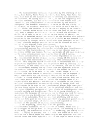 The transcendental vibration established by the chanting of Hare
Krsna, Hare Krsna, Krsna Krsna, Hare Hare/ Hare Rama, Hare Rama, Rama
Rama, Hare Hare is the sublime method for reviving our transcendental
consciousness. As living spiritual souls, we are all originally Krsna
conscious entities, but due to our association with matter from time
immemorial, our consciousness is now adulterated by the material
atmosphere. The material atmosphere, in which we are now living, is
called maya, or illusion. Maya means "that which is not." And what is
this illusion? The illusion is that we are all trying to be lords of
material nature, while actually we are under the grip of her stringent
laws. When a servant artificially tries to imitate the all-powerful
master, he is said to be in illusion. We are trying to exploit the
resources of material nature, but actually we are becoming more and more
entangled in her complexities. Therefore, although we are engaged in a
hard struggle to conquer nature, we are ever more dependent on her. This
illusory struggle against material nature can be stopped at once by
revival of our eternal Krsna consciousness.
Hare Krsna, Hare Krsna, Krsna Krsna, Hare Hare is the
transcendental process for reviving this original, pure consciousness.
By chanting this transcendental vibration, we can cleanse away all
misgivings within our hearts. The basic principle of all such misgivings
is the false consciousness that I am the lord of all I survey.
Krsna consciousness is not an artificial imposition on the mind.
This consciousness is the original, natural energy of the living entity.
When we hear this transcendental vibration, this consciousness is
revived. This simplest method of meditation is recommended for this age.
By practical experience also, one can perceive that by chanting this
maha-mantra, or the Great Chanting for Deliverance, one can at once feel
a transcendental ecstasy coming through from the spiritual stratum. In
the material concept of life we are busy in the matter of sense
gratification, as if we were in the lower, animal stage. A little
elevated from this status of sense gratification, one is engaged in
mental speculation for the purpose of getting out of the material
clutches. A little elevated from this speculative status, when one is
intelligent enough, one tries to find out the supreme cause of all
causes--within and without. And when one is factually on the plane of
spiritual understanding, surpassing the stages of sense, mind, and
intelligence, he is then on the transcendental plane. This chanting of
the Hare Krsna mantra is enacted from the spiritual platform, and thus
this sound vibration surpasses all lower strata of consciousness--namely
sensual, mental, and intellectual. There is no need, therefore, to
understand the language of the mantra, nor is there any need for mental
speculation nor any intellectual adjustment for chanting this maha-
mantra. It is automatic, from the spiritual platform, and as such,
anyone can take part in the chanting without any previous qualification.
In a more advanced stage, of course, one is not expected to commit
offenses on the grounds of spiritual understanding.
In the beginning, there may not be the presence of all
transcendental ecstasies, which are eight in number. These are: (1)
being stopped as though dumb, (2) perspiration, (3) standing up of hairs
on the body, (4) dislocation of voice, (5) trembling, (6) fading of the
body, (7) crying in ecstasy, and (8) trance. But there is no doubt that
chanting for a while takes one immediately to the spiritual platform,
and one shows the first symptom of this in the urge to dance along with
 