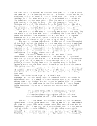 the chanting of the mantra. We have seen this practically. Even a child
can take part in the chanting and dancing. Of course, for one who is too
entangled in material life, it takes a little more time to come to the
standard point, but even such a materially engrossed man is raised to
the spiritual platform very quickly. When the mantra is chanted by a
pure devotee of the Lord in love, it has the greatest efficacy on
hearers, and as such this chanting should be heard from the lips of a
pure devotee of the Lord, so that immediate effects can be achieved. As
far as possible, chanting from the lips of nondevotees should be
avoided. Milk touched by the lips of a serpent has poisonous effects.
The word Hara is the form of addressing the energy of the Lord, and
the words Krsna and Rama are forms of addressing the Lord Himself. Both
Krsna and Rama mean "the supreme pleasure," and Hara is the supreme
pleasure energy of the Lord, changed to Hare in the vocative. The
supreme pleasure energy of the Lord helps us to reach the Lord.
The material energy, called maya, is also one of the multienergies
of the Lord. And we, the living entities, are also the energy, marginal
energy, of the Lord. The living entities are described as superior to
material energy. When the superior energy is in contact with the
inferior energy, an incompatible situation arises; but when the superior
marginal energy is in contact with the superior energy, Hara, it is
established in its happy, normal condition.
These three words, namely Hare, Krsna, and Rama, are the
transcendental seeds of the maha-mantra. The chanting is a spiritual
call for the Lord and His energy, to give protection to the conditioned
soul. This chanting is exactly like the genuine cry of a child for its
mother's presence. Mother Hara helps the devotee achieve the Lord
Father's grace, and the Lord reveals Himself to the devotee who chants
this mantra sincerely.
No other means of spiritual realization is as effective in this age
of quarrel and hypocrisy as the chanting of the maha-mantra: Hare Krsna,
Hare Krsna, Krsna Krsna, Hare Hare/ Hare Rama, Hare Rama, Rama Rama,
Hare Hare.
Krsna Consciousness--the Yoga for the Modern Age
Nowadays, we find yoga being taught in numerous courses and touted in
mass-market books as a means to achieve health, lose weight, develop
mental powers over others, achieve success in making money, or incease
sexual potency. But real yoga is something entirely different. Here,
Srila Prabhupada lets us in on some ancient secrets about the real
thing.
ceto-darpana-marjanam bhava-mahadavagni-nirvapanam
sreyah-kairava-candrika-vitaranam vidya-vadhu-jivanam
anandambudhi-vardhanam pratipadam purnamrtasvadanam
sarvatma-snapanam param vijayate sri-krsna-sankirtanam
All glories to the sankirtana movement. Param vijayate sri-krsna-
sankirtanam. Lord Caitanya Mahaprabhu, when He was only a sixteen-year-
old boy, introduced this sankirtana movement five hundred years ago in
Navadvipa, India. It was not that He manufactured some religious system,
just as nowadays so many religious systems are being manufactured.
Actually, religion cannot be manufactured. Dharmam-tu saksad bhagavat-
pranitam. Religion means the codes of God, the laws of God, that's all.
Certainly we cannot live without obeying the state laws, and similarly
 
