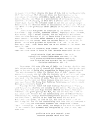 we cannot live without obeying the laws of God. And in the Bhagavad-gita
(4.7) the Lord says that whenever there are discrepancies in the
prosecution of religious activities (yada yada hi dharmasya glanir
bhavati bharata) and there is a predominance of irreligious activities
(abhyutthanam adharmasya), at that time I (Krsna) appear (tadatmanam
srjamy aham). And in the material world we can see the same principle
demonstrated, for whenever there is disobedience of state laws, there is
the advent of some particular state officer or policeman to "set things
right."
Lord Caitanya Mahaprabhu is worshiped by the Gosvamis. There were
six Gosvamis: Rupa Gosvami, Sanatana Gosvami, Raghunatha Bhatta Gosvami,
Jiva Gosvami, Gopala Bhatta Gosvami, and Sri Raghunatha dasa Gosvami.
There are three meanings of go. Go means "land," go means "cow,"and go
means "senses." And svami means "master." So gosvami means that they
were masters of the senses. When one becomes master of the senses, or
gosvami, he can make progress in spiritual life. That is the real
meaning of svami. Svami means that one is not servant of the senses, but
master of them.
One of these six Gosvamis, Rupa Gosvami, was the head, and he
compiled a nice verse in honor of Lord Caitanya Mahaprabhu. He says:
anarpita-carim cirat karunayavatirnah kalau
samarpayitum unnatojjvala-rasam sva-bhakti-sriyam
harih purata-sundara-dyuti-kadamba-sandipitah
sada hrdaya-kandare sphuratu vah saci-nandanah
(Caitanya-caritamrta, Adi 1.4)
Kalau means this age, this age of Kali, the Iron Age, which is very
much contaminated, an age of quarrel and disagreement. Rupa Gosvami says
that in this age of Kali, when everything is disagreement and quarrel,
"You have descended to offer the highest love of God." Samarpayitum
unnatojjvala-rasam: and not only the topmost, but a very brilliant rasa,
or transcendental humor. Purata-sundara-dyuti: Your complexion is just
like gold, like the luster of gold. "You are so kind that I bless
everyone [the Gosvamis can bless because they are masters of the senses]
that this form of the Lord, Lord Caitanya Mahaprabhu, may always remain
dancing in everyone's heart."
When Rupa Gosvami first met Lord Caitanya Mahaprabhu at Prayaga,
Lord Caitanya was chanting and dancing in the street, "Hare Krsna, Hare
Krsna." At that time also Rupa Gosvami offered one prayer. Namo maha-
vadanyaya krsna-prema-pradaya te: "Oh, You are the most munificent of
all incarnations because You are distributing love of Godhead." Krsna-
prema-pradaya te/ krsnaya krsna-caitanya-namne gaura-tvise namah: "You
are Krsna Himself, because if You were not Krsna You could not
distribute krsna-prema, or love of God, for love of Krsna is not so
easily acquired. But You are distributing this love freely to everyone."
In this way the sankirtana movement was inaugurated in Bengal,
India, in Navadvipa. In this sense, the Bengalis are very fortunate that
in their country this movement was inaugurated by Lord Caitanya, who
predicted:
prthivite ache yata nagaradi grama
sarvatra pracara haibe mora nama
 