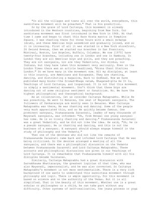 "In all the villages and towns all over the world, everywhere, this
sankirtana movement will be preached." That is His prediction.
So by the grace of Lord Caitanya, this movement is already
introduced in the Western countries, beginning from New York. Our
sankirtana movement was first introduced in New York in 1966. At that
time I came and began to chant this Hare Krsna mantra in Tompkins
Square. I was chanting there for three hours with a small mrdanga
(drum), and these American boys assembled and gradually joined, and so
it is increasing. First of all it was started in a New York storefront,
26 Second Avenue, then we started our branches in San Francisco,
Montreal, Boston, Los Angeles, Buffalo, Columbus. We now [1970] have
twenty-four branches, including one in London and one in Hamburg. In
London they are all American boys and girls, and they are preaching.
They are not sannyasis, nor are they Vedantists, nor Hindus, nor
Indians, but they have taken this movement very seriously. Even in the
London Times there was an article headlined, "Krsna Chant Startles
London." So we have many in the movement now. All my disciples, at least
in this country, are Americans and Europeans. They are chanting,
dancing, and distributing a magazine, Back to Godhead. Now we have
published many books--the Srimad-Bhaga vatam, Bhagavad-gita As It Is,
Teachings of Lord Caitanya, and Isopanisad. It is not that this movement
is simply a sentimental movement. Don't think that these boys are
dancing out of some religious sentiment or fanaticism. No. We have the
highest philosophical and theosophical background.
As an illustration, let us consider Caitanya Mahaprabhu. While He
was preaching, He went to Benares, the seat of Mayavadi sannyasis. The
followers of Sankaracarya are mostly seen in Benares. When Caitanya
Mahaprabhu was there, He was chanting and dancing. Some of the people
very much appreciated this, and so He quickly became famous. One
prominent sannyasi, Prakasananda Sarasvati, leader of many thousands of
Mayavadi sannyasis, was informed: "Oh, from Bengal one young sannyasi
has come. He is so nicely chanting and dancing." Prakasananda Sarasvati
was a great Vedantist, and he did not like the idea. He said, "Oh, he is
a pseudo sannyasi. He is chanting and dancing, and this is not the
business of a sannyasi. A sannyasi should always engage himself in the
study of philosophy and the Vedanta."
Then one of the devotees who did not like the remarks of
Prakasananda Sarasvati came back and informed Lord Caitanya that He was
being criticized. So the devotee arranged a meeting of all the
sannyasis, and there was a philosophical discussion on the Vedanta
between Prakasananda Sarasvati and Lord Caitanya Mahaprabhu. These
accounts and philosophical discussions are given in our Teachings of
Lord Caitanya. It is remarkable that Prakasananda himself with all his
disciples became Vaisnavas.
Similarly, Caitanya Mahaprabhu had a great discussion with
Sarvabhauma Bhattacarya, the greatest logician of that time, who was
also Mayavadi, impersonalist, and he was also converted. So Caitanya
Mahaprabhu's movement is not mere sentimentalism. There is a very rich
background if one wants to understand this sankirtana movement through
philosophy and logic. There is ample opportunity, for this movement is
based on science and on the authority of the Vedas. But it is all
simplified. That is the beauty of this movement. Whether one is a great
scholar or philosopher or a child, he can take part without any
difficulty. Other systems of self-realization, the jnana process or yoga
 