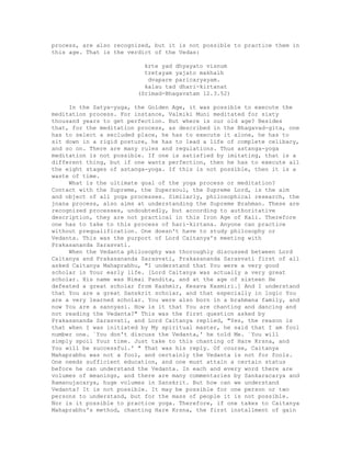 process, are also recognized, but it is not possible to practice them in
this age. That is the verdict of the Vedas:
krte yad dhyayato visnum
tretayam yajato makhaih
dvapare paricaryayam.
kalau tad dhari-kirtanat
(Srimad-Bhagavatam 12.3.52)
In the Satya-yuga, the Golden Age, it was possible to execute the
meditation process. For instance, Valmiki Muni meditated for sixty
thousand years to get perfection. But where is our old age? Besides
that, for the meditation process, as described in the Bhagavad-gita, one
has to select a secluded place, he has to execute it alone, he has to
sit down in a rigid posture, he has to lead a life of complete celibacy,
and so on. There are many rules and regulations. Thus astanga-yoga
meditation is not possible. If one is satisfied by imitating, that is a
different thing, but if one wants perfection, then he has to execute all
the eight stages of astanga-yoga. If this is not possible, then it is a
waste of time.
What is the ultimate goal of the yoga process or meditation?
Contact with the Supreme, the Supersoul, the Supreme Lord, is the aim
and object of all yoga processes. Similarly, philosophical research, the
jnana process, also aims at understanding the Supreme Brahman. These are
recognized processes, undoubtedly, but according to authoritative
description, they are not practical in this Iron Age of Kali. Therefore
one has to take to this process of hari-kirtana. Anyone can practice
without prequalification. One doesn't have to study philosophy or
Vedanta. This was the purport of Lord Caitanya's meeting with
Prakasananda Sarasvati.
When the Vedanta philosophy was thoroughly discussed between Lord
Caitanya and Prakasananda Sarasvati, Prakasananda Sarasvati first of all
asked Caitanya Mahaprabhu, "I understand that You were a very good
scholar in Your early life. [Lord Caitanya was actually a very great
scholar. His name was Nimai Pandita, and at the age of sixteen He
defeated a great scholar from Kashmir, Kesava Kasmiri.] And I understand
that You are a great Sanskrit scholar, and that especially in logic You
are a very learned scholar. You were also born in a brahmana family, and
now You are a sannyasi. How is it that You are chanting and dancing and
not reading the Vedanta?" This was the first question asked by
Prakasananda Sarasvati, and Lord Caitanya replied, "Yes, the reason is
that when I was initiated by My spiritual master, he said that I am fool
number one. `You don't discuss the Vedanta,' he told Me. `You will
simply spoil Your time. Just take to this chanting of Hare Krsna, and
You will be successful.' " That was his reply. Of course, Caitanya
Mahaprabhu was not a fool, and certainly the Vedanta is not for fools.
One needs sufficient education, and one must attain a certain status
before he can understand the Vedanta. In each and every word there are
volumes of meanings, and there are many commentaries by Sankaracarya and
Ramanujacarya, huge volumes in Sanskrit. But how can we understand
Vedanta? It is not possible. It may be possible for one person or two
persons to understand, but for the mass of people it is not possible.
Nor is it possible to practice yoga. Therefore, if one takes to Caitanya
Mahaprabhu's method, chanting Hare Krsna, the first installment of gain
 