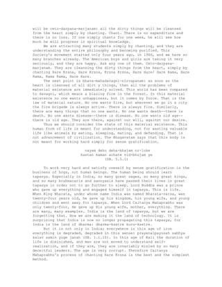 will be ceto-darpana-marjanam: all the dirty things will be cleansed
from the heart simply by chanting. Chant. There is no expenditure and
there is no loss. If one simply chants for one week, he will see how
much he will progress in spiritual knowledge.
We are attracting many students simply by chanting, and they are
understanding the entire philosophy and becoming purified. This
Society's movement started only four years ago, in 1966, and we have so
many branches already. The American boys and girls are taking it very
seriously, and they are happy. Ask any one of them. Ceto-darpana-
marjanam. They are cleansing the dirty things from the heart, simply by
chanting Hare Krsna, Hare Krsna, Krsna Krsna, Hare Hare/ Hare Rama, Hare
Rama, Rama Rama, Hare Hare.
The next point is bhava-mahadavagni-nirvapanam: as soon as the
heart is cleansed of all dirt y things, then all the problems of
material existence are immediately solved. This world has been compared
to davagni, which means a blazing fire in the forest. In this material
existence no one wants unhappiness, but it comes by force. That is the
law of material nature. No one wants fire, but wherever we go in a city
the fire brigade is always active. There is always fire. Similarly,
there are many things that no one wants. No one wants death--there is
death. No one wants disease--there is disease. No one wants old age--
there is old age. They are there, against our will, against our desire.
Thus we should consider the state of this material existence. This
human form of life is meant for understanding, not for wasting valuable
life like animals by eating, sleeping, mating, and defending. That is
not advancement of civilization. The Bhagavatam says that this body is
not meant for working hard simply for sense gratification.
nayam deho deha-bhajam nr-loke
kastan kaman arhate vid-bhujam ye
(SB. 5.5.1)
To work very hard and satisfy oneself by sense gratification is the
business of hogs, not human beings. The human being should learn
tapasya. Especially in India, so many great sages, so many great kings,
and so many brahmacaris and sannyasis have passed their lives in great
tapasya in order not to go further to sleep. Lord Buddha was a prince
who gave up everything and engaged himself in tapasya. This is life.
When King Bharata, under whose name India was named Bharata-varsa, was
twenty-four years old, he gave up his kingdom, his young wife, and young
children and went away for tapasya. When Lord Caitanya Mahaprabhu was
only twenty-four, He gave up His young wife, mother, everything. There
are many, many examples. India is the land of tapasya, but we are
forgetting that. Now we are making it the land of technology. It is
surprising that India is now no longer propagating this tapasya, for
India is the land of dharma: dharma-ksetre kuru-ksetre.
But it is not only in India; everywhere in this age of iron
everything is degraded, degraded in this sense: prayenalpayusah sabhya
kalav asmin yuge janah (SB. 1.1.10). In this age of Kali the duration of
life is diminished, and men are not moved to understand self-
realization, and if they are, they are invariably misled by so many
deceitful leaders. The age is very corrupt. Therefore Caitanya
Mahaprabhu's process of chanting Hare Krsna is the best and the simplest
method.
 