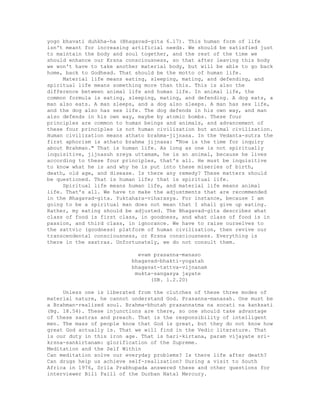 yogo bhavati duhkha-ha (Bhagavad-gita 6.17). This human form of life
isn't meant for increasing artificial needs. We should be satisfied just
to maintain the body and soul together, and the rest of the time we
should enhance our Krsna consciousness, so that after leaving this body
we won't have to take another material body, but will be able to go back
home, back to Godhead. That should be the motto of human life.
Material life means eating, sleeping, mating, and defending, and
spiritual life means something more than this. This is also the
difference between animal life and human life. In animal life, the
common formula is eating, sleeping, mating, and defending. A dog eats, a
man also eats. A man sleeps, and a dog also sleeps. A man has sex life,
and the dog also has sex life. The dog defends in his own way, and man
also defends in his own way, maybe by atomic bombs. These four
principles are common to human beings and animals, and advancement of
these four principles is not human civilization but animal civilization.
Human civilization means athato brahma-jijnasa. In the Vedanta-sutra the
first aphorism is athato brahma jijnasa: "Now is the time for inquiry
about Brahman." That is human life. As long as one is not spiritually
inquisitive, jijnasuh sreya uttamam, he is an animal, because he lives
according to these four principles, that's all. He must be inquisitive
to know what he is and why he is put into these miseries of birth,
death, old age, and disease. Is there any remedy? These matters should
be questioned. That is human life; that is spiritual life.
Spiritual life means human life, and material life means animal
life. That's all. We have to make the adjustments that are recommended
in the Bhagavad-gita. Yuktahara-viharasya. For instance, because I am
going to be a spiritual man does not mean that I shall give up eating.
Rather, my eating should be adjusted. The Bhagavad-gita describes what
class of food is first class, in goodness, and what class of food is in
passion, and third class, in ignorance. We have to raise ourselves to
the sattvic (goodness) platform of human civilization, then revive our
transcendental consciousness, or Krsna consciousness. Everything is
there in the sastras. Unfortunately, we do not consult them.
evam prasanna-manaso
bhagavad-bhakti-yogatah
bhagavat-tattva-vijnanam
mukta-sangasya jayate
(SB. 1.2.20)
Unless one is liberated from the clutches of these three modes of
material nature, he cannot understand God. Prasanna-manasah. One must be
a Brahman-realized soul. Brahma-bhutah prasannatma na socati na kanksati
(Bg. 18.54). These injunctions are there, so one should take advantage
of these sastras and preach. That is the responsibility of intelligent
men. The mass of people know that God is great, but they do not know how
great God actually is. That we will find in the Vedic literature. That
is our duty in this iron age. That is hari-kirtana, param vijayate sri-
krsna-sankirtanam: glorification of the Supreme.
Meditation and the Self Within
Can meditation solve our everyday problems? Is there life after death?
Can drugs heip us achieve self-realization? During a visit to South
Africa in 1976, Srila Prabhupada answered these and other questions for
interviewer Bill Faill of the Durban Natal Mercury.
 