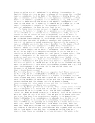 Krsna can enjoy eternal, spiritual bliss without interruption. As
fallible living entities, we have two phases of existence. One is called
material existence, which is full of the miseries of birth, death, old
age, and disease, and the other is called spiritual existence, in which
there is an incessant spiritual life of eternity, bliss, and knowledge.
In material existence we are ruled by the material conception of the
body and the mind, but in spiritual existence we can always relish the
happy, transcendental contact of the Personality of Godhead. In
spiritual existence, the Lord is never lost to us.
The Krsna consciousness movement is trying to bring that spiritual
existence to humanity at large. In our present material consciousness,
we are attached to the sensual material conception of life, but this
conception can be removed at once by devotional service to Krsna, or
Krsna consciousness. If we adopt the principles of devotional service,
we can become transcendental to the material conceptions of life and be
liberated from the modes of goodness, passion, and ignorance, even in
the midst of various material engagements. Everyone who is engaged in
material affairs can derive the highest benefit from the pages of Back
to Godhead and the other literatures of this Krsna consciousness
movement. These literatures help all people sever the roots of the
indefatigable banyan tree of material existence. These literatures are
authorized to train us to renounce everything related to the material
conception of life and to relish spiritual nectar in every object. This
stage is obtainable only by devotional service and nothing else. By
rendering such service, one can at once get liberation (mukti) even
during this present life. Most spiritual endeavors are tinged with the
colors of materialism, but pure devotional service is transcendental to
all material pollution. Those who desire to go back to Godhead need only
adopt the principles of this Krsna consciousness movement and simply aim
their consciousness at the lotus feet of the Supreme Lord, the
Personality of Godhead, Krsna.
What Is Krsna Consciousness?
The following interview with freelance reporter Sandy Nixon took place
in July 1975, in Srila Prabhupada's quarters at the Krsna center in
Philadelphia. This discussion serves as a superb introduction to Krsna
consciousness and covers such basic topics as the Hare Krsna mantra, the
relationship between the spiritual master and God, the difference
between genuine and fake gurus, the role of women in Krsna
consciousness, the Indian caste system, and the relationship between
Christ consciousness and Krsna consciousness.
Ms. Nixon: My first question is very basic. What is Krsna consciousness?
Srila Prabhupada: Krsna means God. We are all intimately connected with
Him because He is our original father. But we have forgotten this
connection. When we become interested in knowing, "What is my connection
with God? What is the aim of life?" then we are called Krsna conscious.
Ms. Nixon: How does Krsna consciousness develop in the practitioner?
Srila Prabhupada: Krsna consciousness is already there in the core of
everyone's heart. But because of our materially conditioned life, we
have forgotten it. The process of chanting the Hare Krsna maha-mantra--
Hare Krsna, Hare Krsna, Krsna Krsna, Hare Hare/ Hare Rama, Hare Rama,
Rama Rama, Hare Hare--revives the Krsna consciousness we already have.
For example, a few months ago these American and European boys and girls
did not know about Krsna, but just yesterday we saw how they were
chanting Hare Krsna and dancing in ecstasy throughout the whole Ratha-
 