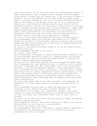 pure consciousness. But if we do not learn the transcendental science of
Krsna consciousness, then at death we must transfer to another body,
either better or worse than our present one. If we cultivate the mode of
goodness, then we are promoted to the higher planetary system, where
there is a better standard of life. If we cultivate the mode of passion,
then we will remain at the present stage. But if out of ignorance we
commit sinful activities and violate nature's laws, then we will be
degraded to animal or plant life. Then again we must evolve to the human
form, a process that may take millions of years. Therefore a human being
must be responsible. He must take advantage of the rare opportunity of
human life by understanding his relationship with God and acting
accordingly. Then he can get out of the cycle of birth and death in
different forms of life and go back home, back to Godhead.
Mr. Faill: Do you think transcendental meditation is helping people?
Srila Prabhupada: They do not know what real meditation is. Their
meditation is simply a farce--another cheating process by the so-called
svamis and yogis. You're asking me if meditation is helping people, but
do you know what meditation is?
Mr. Faill: A stilling of the mind--trying to sit in the center without
swinging either way.
Srila Prabhupada: And what is the center?
Mr. Faill: I don't know.
Srila Prabhupada: So everyone is talking very much about meditation, but
no one knows what meditation actually is. These bluffers use the word
"meditation," but they do not know the proper subject for meditation.
They're simply talking bogus propaganda.
Mr. Faill: Isn't meditation valuable just to get people thinking right?
Srila Prabhupada: No. Real meditation means to achieve a state in which
the mind is saturated with God consciousness. But if you do not know
what God is, how can you meditate? Besides, in this age people's minds
are so agitated that they cannot concentrate. I have seen this so-called
meditation; they are simply sleeping and snoring. Unfortunately, in the
name of God consciousness or "self-realization," many bluffers are
presenting nonstandard methods of meditation without referring to the
authorized books of Vedic knowledge. They are simply practicing another
type of exploitation.
Mr. Faill: What about some of the other teachers, like Ouspensky and
Gurdjieff? In the past they brought to the West a message similar to
yours.
Srila Prabhupada: We would have to study the particulars of their
teachings to know whether they meet the Vedic standard. God
consciousness is a science, just like medical science or any other
science. It cannot be different because it is spoken by different men.
Two plus two equals four everywhere, never five, or three. That is
science.
Mr. Faill: Do you feel that others may have possibly taught the genuine
method of God consciousness?
Srila Prabhupada: Unless I study their teachings in detail, it would be
very difficult to say. There are so many bluffers.
Mr. Faill: Just doing it for money.
Srila Prabhupada: That's all. They have no standard method. Therefore we
are presenting the Bhagavad-gita as it is, without any personal
interpretation. This is standard.
 