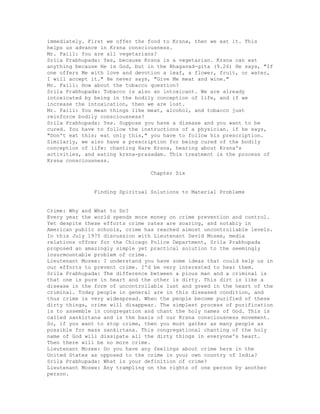 immediately. First we offer the food to Krsna, then we eat it. This
helps us advance in Krsna consciousness.
Mr. Faill: You are all vegetarians?
Srila Prabhupada: Yes, because Krsna is a vegetarian. Krsna can eat
anything because He is God, but in the Bhagavad-gita (9.26) He says, "If
one offers Me with love and devotion a leaf, a flower, fruit, or water,
I will accept it." He never says, "Give Me meat and wine."
Mr. Faill: How about the tobacco question?
Srila Prabhupada: Tobacco is also an intoxicant. We are already
intoxicated by being in the bodily conception of life, and if we
increase the intoxication, then we are lost.
Mr. Faill: You mean things like meat, alcohol, and tobacco just
reinforce bodily consciousness?
Srila Prabhupada: Yes. Suppose you have a disease and you want to be
cured. You have to follow the instructions of a physician. if he says,
"Don't eat this; eat only this," you have to follow his prescription.
Similarly, we also have a prescription for being cured of the bodily
conception of life: chanting Hare Krsna, hearing about Krsna's
activities, and eating krsna-prasadam. This treatment is the process of
Krsna consciousness.
Chapter Six
Finding Spiritual Solutions to Material Problems
Crime: Why and What to Do?
Every year the world spends more money on crime prevention and control.
Yet despite these efforts crime rates are soaring, and notably in
American public schools, crime has reached almost uncontrollable levels.
In this July 1975 discussion with Lieutenant David Mozee, media
relations offcer for the Chicago Police Department, Srila Prabhupada
proposed an amazingly simple yet practical solution to the seemingly
insurmountable problem of crime.
Lieutenant Mozee: I understand you have some ideas that could help us in
our efforts to prevent crime. I'd be very interested to hear them.
Srila Prabhupada: The difference between a pious man and a criminal is
that one is pure in heart and the other is dirty. This dirt is like a
disease in the form of uncontrollable lust and greed in the heart of the
criminal. Today people in general are in this diseased condition, and
thus crime is very widespread. When the people become purified of these
dirty things, crime will disappear. The simplest process of purification
is to assemble in congregation and chant the holy names of God. This is
called sankirtana and is the basis of our Krsna consciousness movement.
So, if you want to stop crime, then you must gather as many people as
possible for mass sankirtana. This congregational chanting of the holy
name of God will dissipate all the dirty things in everyone's heart.
Then there will be no more crime.
Lieutenant Mozee: Do you have any feelings about crime here in the
United States as opposed to the crime in your own country of India?
Srila Prabhupada: What is your definition of crime?
Lieutenant Mozee: Any trampling on the rights of one person by another
person.
 
