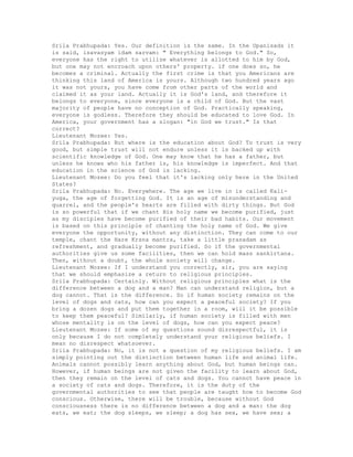 Srila Prabhupada: Yes. Our definition is the same. In the Upanisads it
is said, isavasyam idam sarvam: " Everything belongs to God." So,
everyone has the right to utilize whatever is allotted to him by God,
but one may not encroach upon others' property. if one does so, he
becomes a criminal. Actually the first crime is that you Americans are
thinking this land of America is yours. Although two hundred years ago
it was not yours, you have come from other parts of the world and
claimed it as your land. Actually it is God's land, and therefore it
belongs to everyone, since everyone is a child of God. But the vast
majority of people have no conception of God. Practically speaking,
everyone is godless. Therefore they should be educated to love God. In
America, your government has a slogan: "in God we trust." Is that
correct?
Lieutenant Mozee: Yes.
Srila Prabhupada: But where is the education about God? To trust is very
good, but simple trust will not endure unless it is backed up with
scientific knowledge of God. One may know that he has a father, but
unless he knows who his father is, his knowledge is imperfect. And that
education in the science of God is lacking.
Lieutenant Mozee: Do you feel that it's lacking only here in the United
States?
Srila Prabhupada: No. Everywhere. The age we live in is called Kali-
yuga, the age of forgetting God. It is an age of misunderstanding and
quarrel, and the people's hearts are filled with dirty things. But God
is so powerful that if we chant His holy name we become purified, just
as my disciples have become purified of their bad habits. Our movement
is based on this principle of chanting the holy name of God. We give
everyone the opportunity, without any distinction. They can come to our
temple, chant the Hare Krsna mantra, take a little prasadam as
refreshment, and gradually become purified. So if the governmental
authorities give us some facilities, then we can hold mass sankirtana.
Then, without a doubt, the whole society will change.
Lieutenant Mozee: If I understand you correctly, sir, you are saying
that we should emphasize a return to religious principles.
Srila Prabhupada: Certainly. Without religious principles what is the
difference between a dog and a man? Man can understand religion, but a
dog cannot. That is the difference. So if human society remains on the
level of dogs and cats, how can you expect a peaceful society? If you
bring a dozen dogs and put them together in a room, will it be possible
to keep them peaceful? Similarly, if human society is filled with men
whose mentality is on the level of dogs, how can you expect peace?
Lieutenant Mozee: If some of my questions sound disrespectful, it is
only because I do not completely understand your religious beliefs. I
mean no disrespect whatsoever.
Srila Prabhupada: No, it is not a question of my religious beliefs. I am
simply pointing out the distinction between human life and animal life.
Animals cannot possibly learn anything about God, but human beings can.
However, if human beings are not given the facility to learn about God,
then they remain on the level of cats and dogs. You cannot have peace in
a society of cats and dogs. Therefore, it is the duty of the
governmental authorities to see that people are taught how to become God
conscious. Otherwise, there will be trouble, because without God
consciousness there is no difference between a dog and a man: the dog
eats, we eat; the dog sleeps, we sleep; a dog has sex, we have sex; a
 